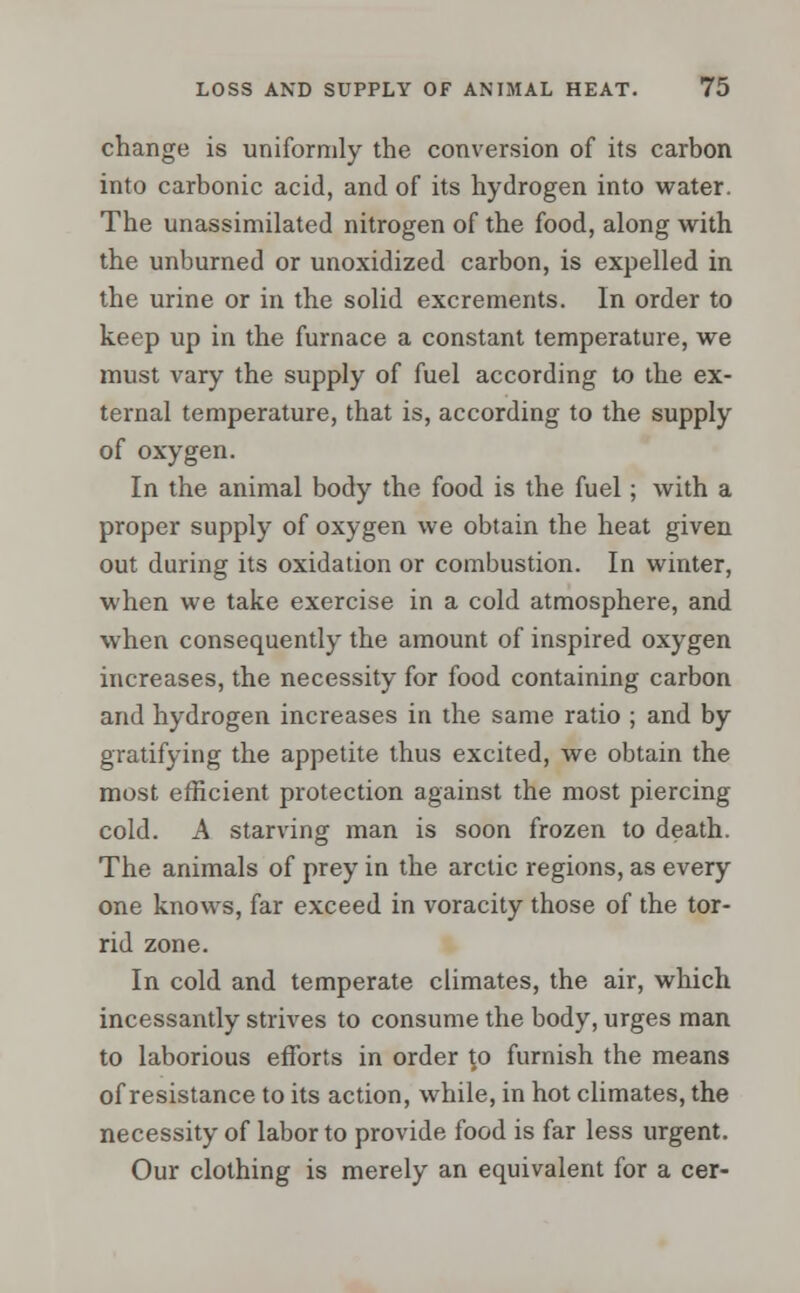 change is uniformly the conversion of its carbon into carbonic acid, and of its hydrogen into water. The unassimilated nitrogen of the food, along with the unburned or unoxidized carbon, is expelled in the urine or in the solid excrements. In order to keep up in the furnace a constant temperature, we must vary the supply of fuel according to the ex- ternal temperature, that is, according to the supply of oxygen. In the animal body the food is the fuel; with a proper supply of oxygen we obtain the heat given out during its oxidation or combustion. In winter, when we take exercise in a cold atmosphere, and when consequently the amount of inspired oxygen increases, the necessity for food containing carbon and hydrogen increases in the same ratio ; and by gratifying the appetite thus excited, we obtain the most efficient protection against the most piercing cold. A starving man is soon frozen to death. The animals of prey in the arctic regions, as every one knows, far exceed in voracity those of the tor- rid zone. In cold and temperate climates, the air, which incessantly strives to consume the body, urges man to laborious efforts in order to furnish the means of resistance to its action, while, in hot climates, the necessity of labor to provide food is far less urgent. Our clothing is merely an equivalent for a cer-