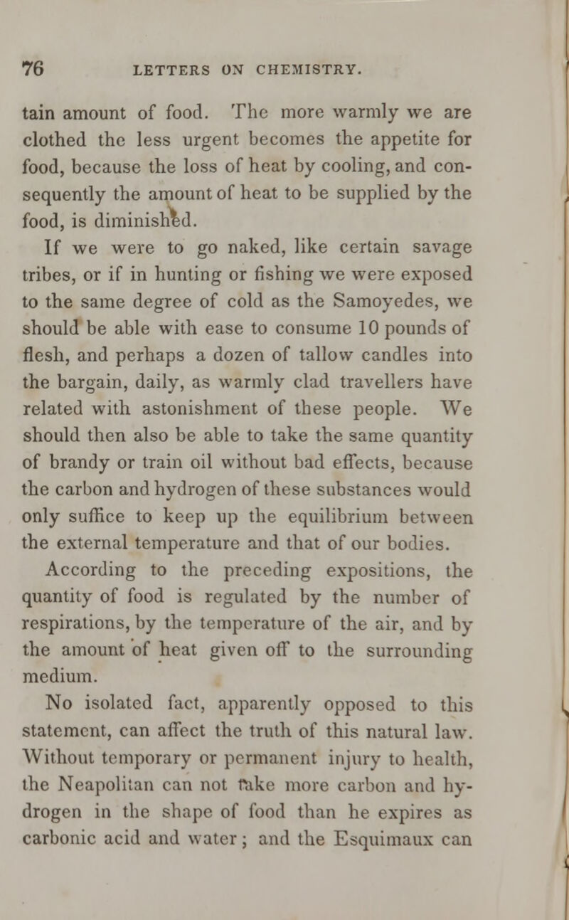 tain amount of food. The more warmly we are clothed the less urgent becomes the appetite for food, because the loss of heat by cooling, and con- sequently the amount of heat to be supplied by the food, is diminished. If we were to go naked, like certain savage tribes, or if in hunting or fishing we were exposed to the same degree of cold as the Samoyedes, we should be able with ease to consume 10 pounds of flesh, and perhaps a dozen of tallow candles into the bargain, daily, as warmly clad travellers have related with astonishment of these people. We should then also be able to take the same quantity of brandy or train oil without bad effects, because the carbon and hydrogen of these substances would only suffice to keep up the equilibrium between the external temperature and that of our bodies. According to the preceding expositions, the quantity of food is regulated by the number of respirations, by the temperature of the air, and by the amount of heat given off to the surrounding medium. No isolated fact, apparently opposed to this statement, can affect the truth of this natural law. Without temporary or permanent injury to health, the Neapolitan can not rake more carbon and hy- drogen in the shape of food than he expires as carbonic acid and water; and the Esquimaux can