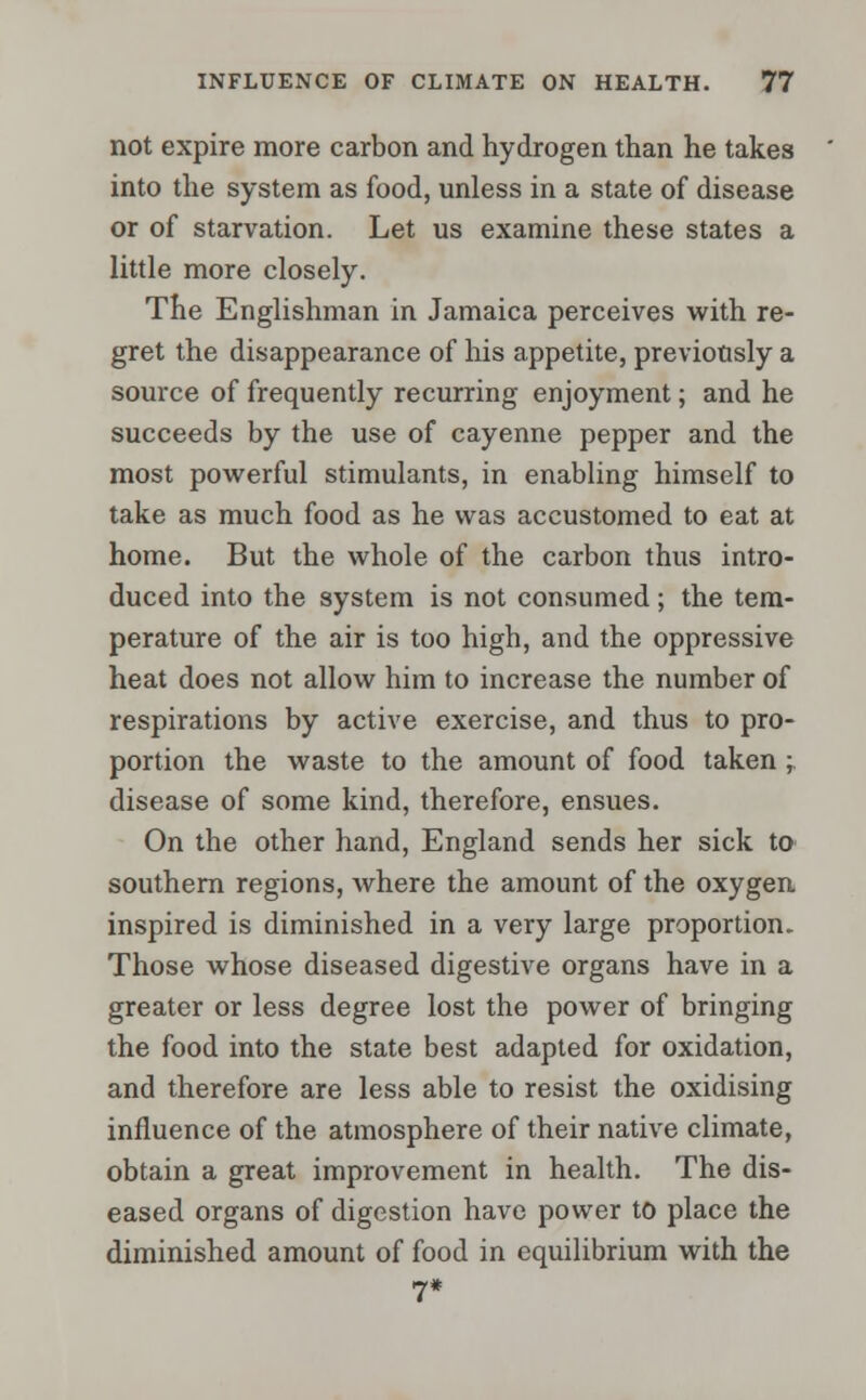 not expire more carbon and hydrogen than he takes into the system as food, unless in a state of disease or of starvation. Let us examine these states a little more closely. The Englishman in Jamaica perceives with re- gret the disappearance of his appetite, previously a source of frequently recurring enjoyment; and he succeeds by the use of cayenne pepper and the most powerful stimulants, in enabling himself to take as much food as he was accustomed to eat at home. But the whole of the carbon thus intro- duced into the system is not consumed; the tem- perature of the air is too high, and the oppressive heat does not allow him to increase the number of respirations by active exercise, and thus to pro- portion the waste to the amount of food taken ; disease of some kind, therefore, ensues. On the other hand, England sends her sick to southern regions, where the amount of the oxygen inspired is diminished in a very large proportion. Those whose diseased digestive organs have in a greater or less degree lost the power of bringing the food into the state best adapted for oxidation, and therefore are less able to resist the oxidising influence of the atmosphere of their native climate, obtain a great improvement in health. The dis- eased organs of digestion have power to place the diminished amount of food in equilibrium with the 7*