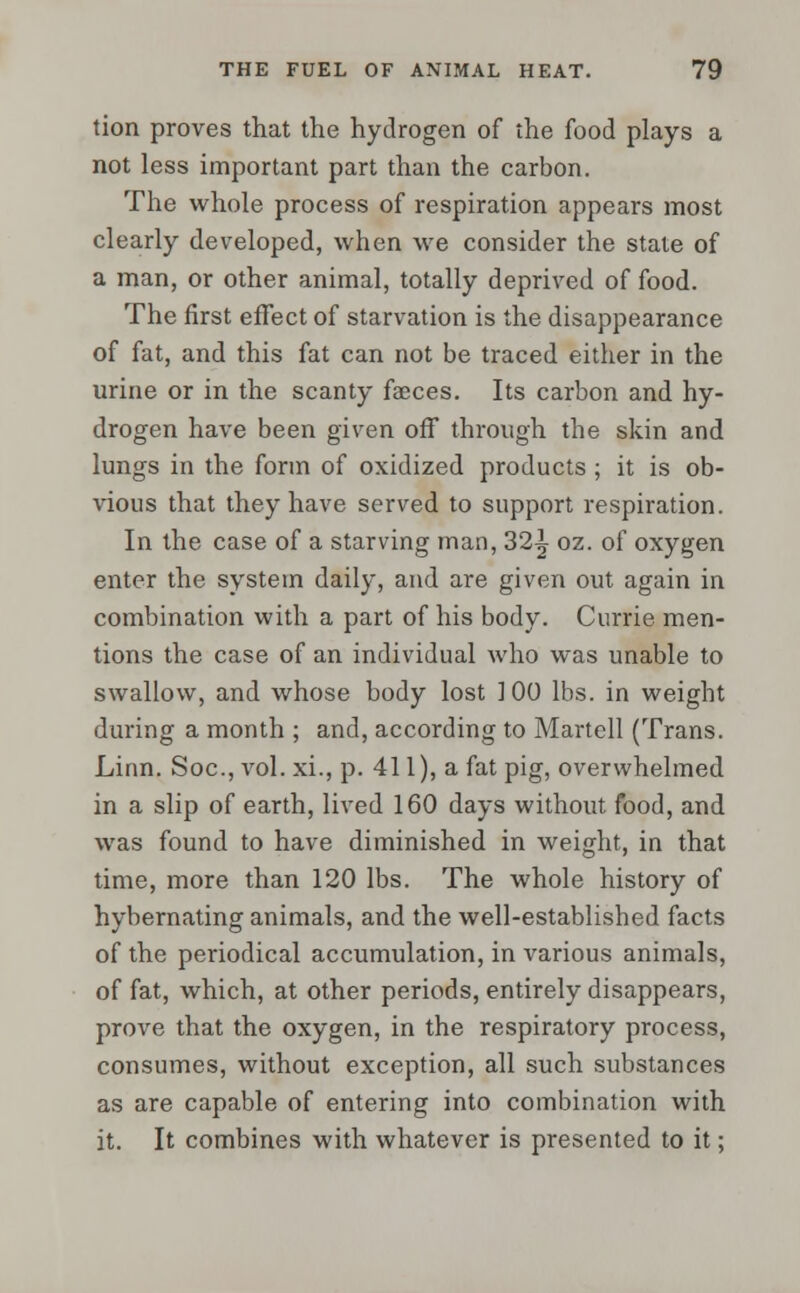 tion proves that the hydrogen of the food plays a not less important part than the carbon. The whole process of respiration appears most clearly developed, when we consider the stale of a man, or other animal, totally deprived of food. The first effect of starvation is the disappearance of fat, and this fat can not be traced either in the urine or in the scanty faeces. Its carbon and hy- drogen have been given off through the skin and lungs in the form of oxidized products ; it is ob- vious that they have served to support respiration. In the case of a starving man, 32^ oz. of oxygen enter the system daily, and are given out again in combination with a part of his body. Currie men- tions the case of an individual who was unable to swallow, and whose body lost ] 00 lbs. in weight during a month ; and, according to Martell (Trans. Linn. Soc, vol. xi., p. 411), a fat pig, overwhelmed in a slip of earth, lived 160 days without food, and was found to have diminished in weight, in that time, more than 120 lbs. The whole history of hybernating animals, and the well-established facts of the periodical accumulation, in various animals, of fat, which, at other periods, entirely disappears, prove that the oxygen, in the respiratory process, consumes, without exception, all such substances as are capable of entering into combination with it. It combines with whatever is presented to it;