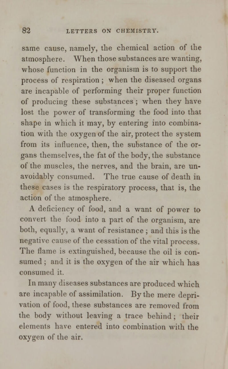 same cause, namely, the chemical action of the atmosphere. When those substances are wanting, whose function in the organism is to support the process of respiration ; when the diseased organs are incapable of performing their proper function of producing these substances ; when they have lost the power of transforming the food into that shape in which it may, by entering into combina- tion with the oxygen of the air, protect the system from its influence, then, the substance of the or- gans themselves, the fat of the body, the substance of the muscles, the nerves, and the brain, are un- avoidably consumed. The true cause of death in these cases is the respiratory process, that is, the action of the atmosphere. A deficiency of food, and a want of power to convert the food into a part of the organism, are both, equally, a want of resistance ; and this is the negative cause of the cessation of the vital process. The flame is extinguished, because the oil is con- sumed ; and it is the oxygen of the air which has consumed it. In many diseases substances are produced which are incapable of assimilation. By the mere depri- vation of food, these substances are removed from the body without leaving a trace behind; their elements have entered into combination with the oxygen of the air.
