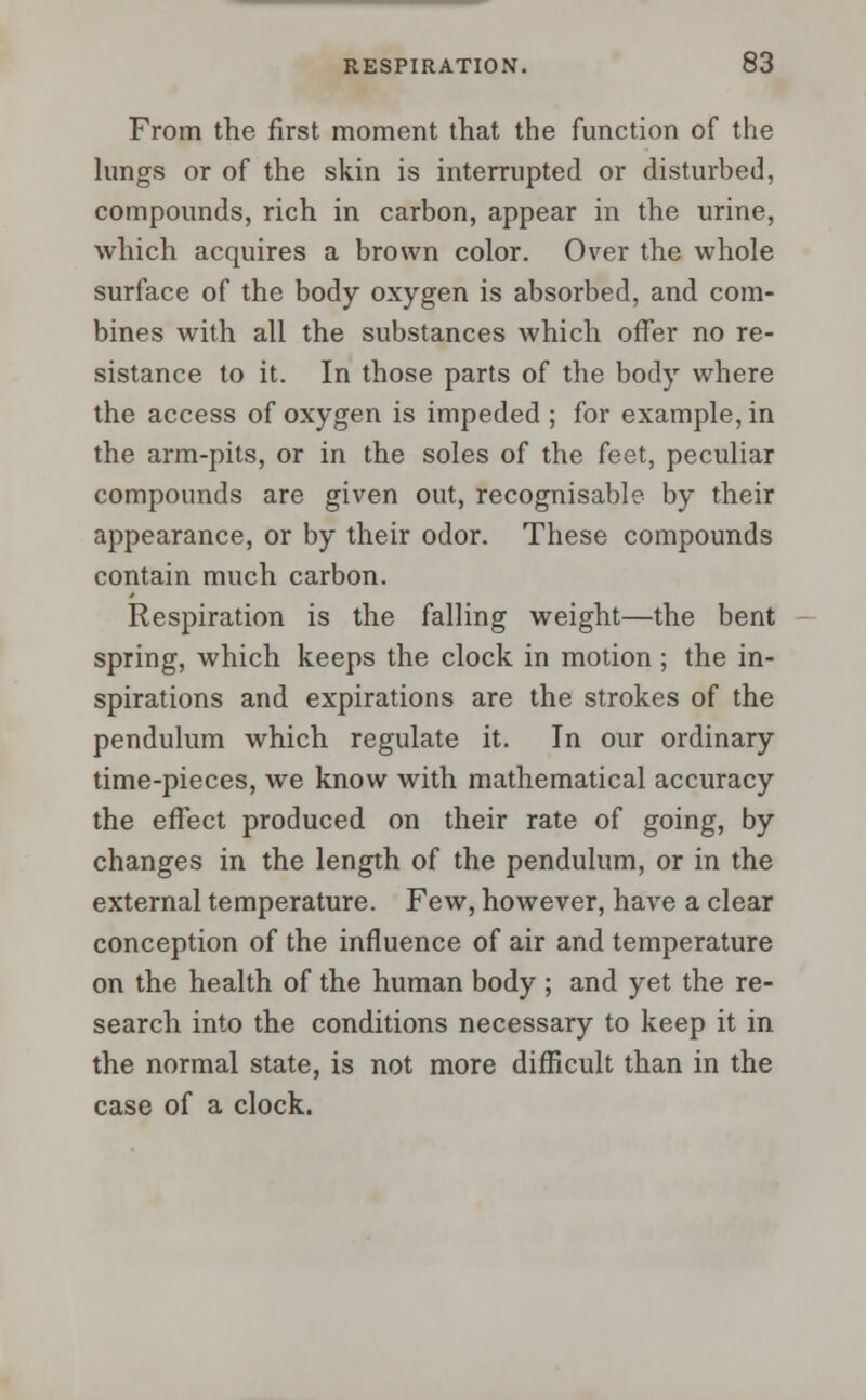 From the first moment that the function of the lungs or of the skin is interrupted or disturbed, compounds, rich in carbon, appear in the urine, which acquires a brown color. Over the whole surface of the body oxygen is absorbed, and com- bines with all the substances which offer no re- sistance to it. In those parts of the body where the access of oxygen is impeded ; for example, in the arm-pits, or in the soles of the feet, peculiar compounds are given out, recognisable by their appearance, or by their odor. These compounds contain much carbon. Respiration is the falling weight—the bent spring, which keeps the clock in motion ; the in- spirations and expirations are the strokes of the pendulum which regulate it. In our ordinary time-pieces, we know with mathematical accuracy the effect produced on their rate of going, by changes in the length of the pendulum, or in the external temperature. Few, however, have a clear conception of the influence of air and temperature on the health of the human body ; and yet the re- search into the conditions necessary to keep it in the normal state, is not more difficult than in the case of a clock.