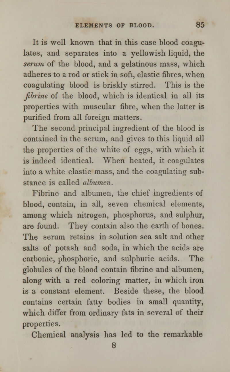 It is well known that in this case blood coagu- lates, and separates into a yellowish liquid, the serum of the blood, and a gelatinous mass, which adheres to a rod or stick in soft, elastic fibres, when coagulating blood is briskly stirred. This is the fibrinc of the blood, which is identical in all its properties with muscular fibre, when the latter is purified from all foreign matters. The second principal ingredient of the blood is contained in the serum, and gives to this liquid all the properties of the white of eggs, with which it is indeed identical. When heated, it coagulates into a white elastic mass, and the coagulating sub- stance is called albumen. Fibrine and albumen, the chief ingredients of blood, contain, in all, seven chemical elements, among which nitrogen, phosphorus, and sulphur, are found. They contain also the earth of bones. The serum retains in solution sea salt and other salts of potash and soda, in which the acids are carbonic, phosphoric, and sulphuric acids. The globules of the blood contain fibrine and albumen, along with a red coloring matter, in which iron is a constant element. Beside these, the blood contains certain fatty bodies in small quantity, which differ from ordinary fats in several of their properties. Chemical analysis has led to the remarkable 8