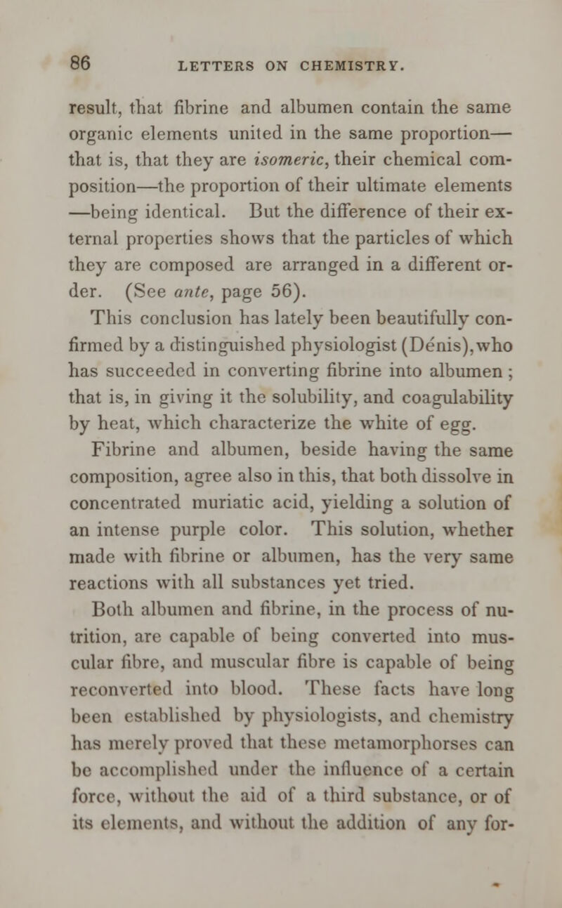 result, that fibrine and albumen contain the same organic elements united in the same proportion— that is, that they are isomeric, their chemical com- position—the proportion of their ultimate elements —being identical. But the difference of their ex- ternal properties shows that the particles of which they are composed are arranged in a different or- der. (See ante, page 56). This conclusion has lately been beautifully con- firmed by a distinguished physiologist (Denis),who has succeeded in converting fibrine into albumen ; that is, in giving it the solubility, and coagulability by heat, which characterize the white of egg. Fibrine and albumen, beside having the same composition, agree also in this, that both dissolve in concentrated muriatic acid, yielding a solution of an intense purple color. This solution, whether made with fibrine or albumen, has the very same reactions with all substances yet tried. Both albumen and fibrine, in the process of nu- trition, are capable of being converted into mus- cular fibre, and muscular fibre is capable of being reconverted into blood. These facts have long been established by physiologists, and chemistry has merely proved that these metamorphorses can be accomplished under the influence of a certain force, without the aid of a third substance, or of its elements, and without the addition of any for-