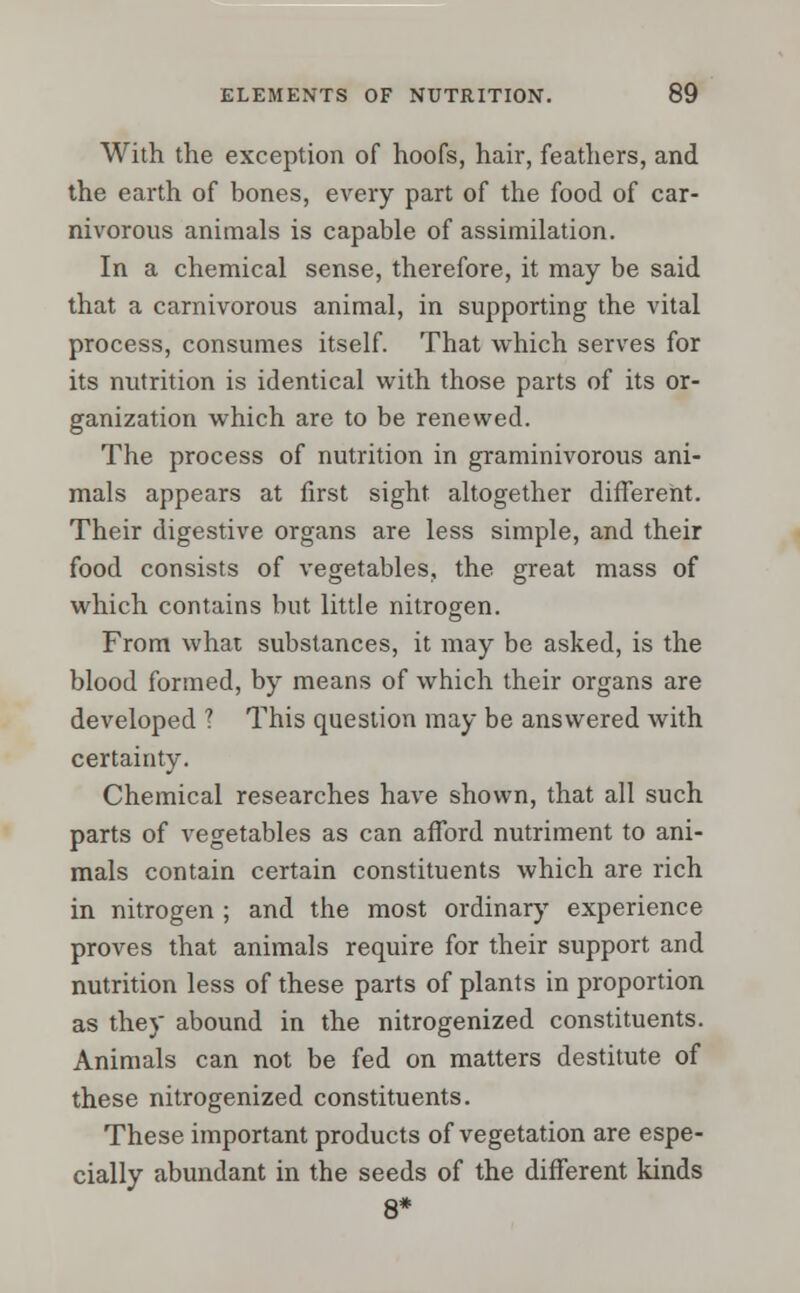 With the exception of hoofs, hair, feathers, and the earth of bones, every part of the food of car- nivorous animals is capable of assimilation. In a chemical sense, therefore, it may be said that a carnivorous animal, in supporting the vital process, consumes itself. That which serves for its nutrition is identical with those parts of its or- ganization which are to be renewed. The process of nutrition in graminivorous ani- mals appears at first sight altogether different. Their digestive organs are less simple, and their food consists of vegetables, the great mass of which contains but little nitrogen. From what substances, it may be asked, is the blood formed, by means of which their organs are developed ? This question may be answered with certainty. Chemical researches have shown, that all such parts of vegetables as can afford nutriment to ani- mals contain certain constituents which are rich in nitrogen ; and the most ordinary experience proves that animals require for their support and nutrition less of these parts of plants in proportion as they abound in the nitrogenized constituents. Animals can not be fed on matters destitute of these nitrogenized constituents. These important products of vegetation are espe- cially abundant in the seeds of the different kinds 8*