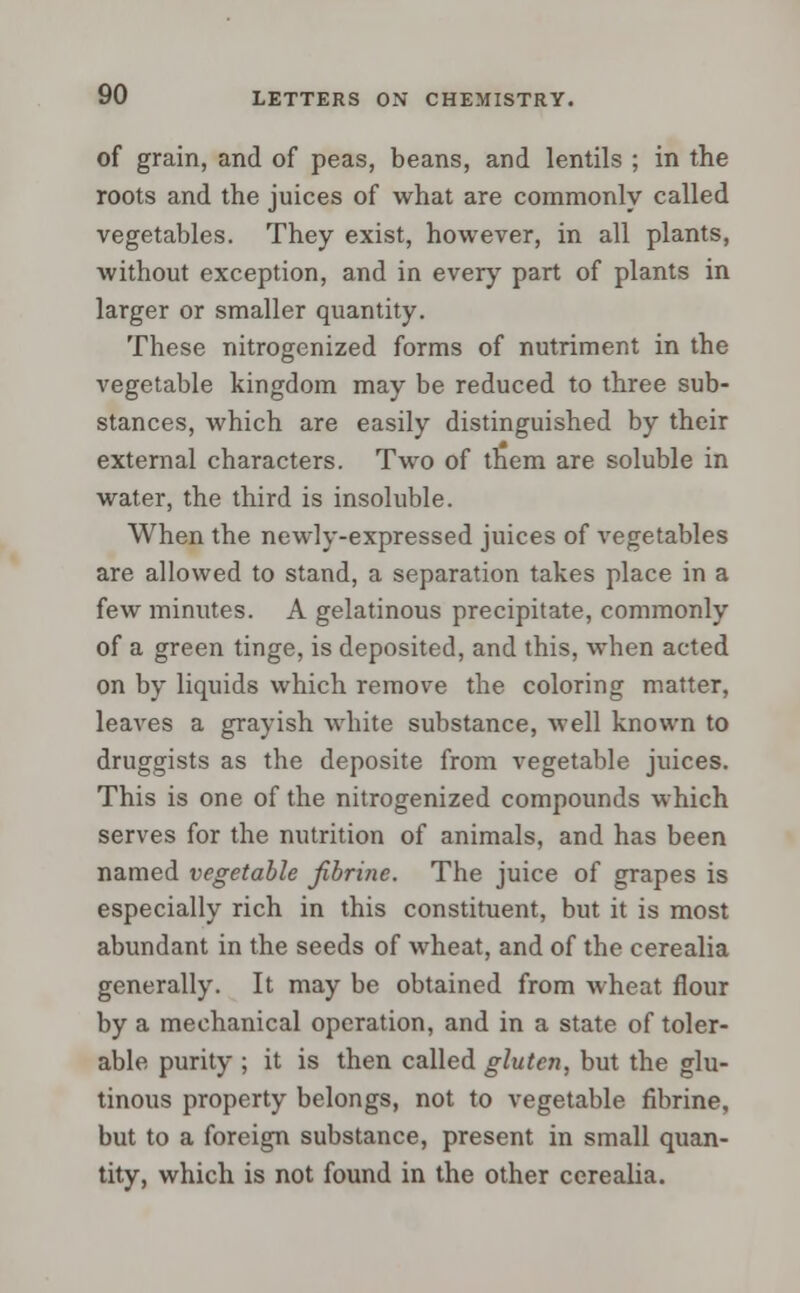 of grain, and of peas, beans, and lentils ; in the roots and the juices of what are commonly called vegetables. They exist, however, in all plants, without exception, and in every part of plants in larger or smaller quantity. These nitrogenized forms of nutriment in the vegetable kingdom may be reduced to three sub- stances, which are easily distinguished by their external characters. Two of them are soluble in water, the third is insoluble. When the newly-expressed juices of vegetables are allowed to stand, a separation takes place in a few minutes. A gelatinous precipitate, commonly of a green tinge, is deposited, and this, when acted on by liquids which remove the coloring matter, leaves a grayish white substance, Avell known to druggists as the deposite from vegetable juices. This is one of the nitrogenized compounds which serves for the nutrition of animals, and has been named vegetable jibrine. The juice of grapes is especially rich in this constituent, but it is most abundant in the seeds of wheat, and of the cerealia generally. It may be obtained from wheat flour by a mechanical operation, and in a state of toler- able purity ; it is then called gluten, but the glu- tinous property belongs, not to vegetable fibrine, but to a foreign substance, present in small quan- tity, which is not found in the other cerealia.