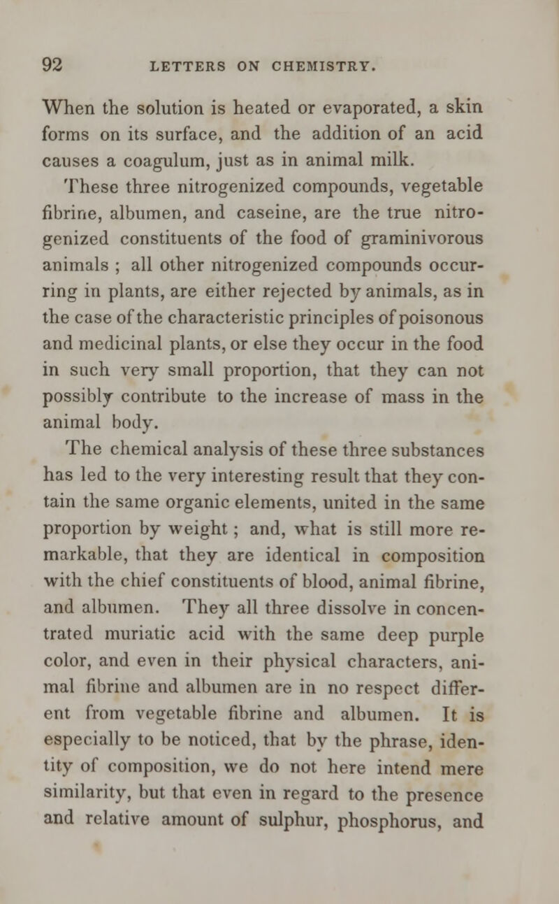 When the solution is heated or evaporated, a skin forms on its surface, and the addition of an acid causes a coagulum, just as in animal milk. These three nitrogenized compounds, vegetable fibrine, albumen, and caseine, are the true nitro- genized constituents of the food of graminivorous animals ; all other nitrogenized compounds occur- ring in plants, are either rejected by animals, as in the case of the characteristic principles of poisonous and medicinal plants, or else they occur in the food in such very small proportion, that they can not possibly contribute to the increase of mass in the animal body. The chemical analysis of these three substances has led to the very interesting result that they con- tain the same organic elements, united in the same proportion by weight; and, what is still more re- markable, that they are identical in composition with the chief constituents of blood, animal fibrine, and albumen. They all three dissolve in concen- trated muriatic acid with the same deep purple color, and even in their physical characters, ani- mal fibrine and albumen are in no respect differ- ent from vegetable fibrine and albumen. It is especially to be noticed, that by the phrase, iden- tity of composition, we do not here intend mere similarity, but that even in regard to the presence and relative amount of sulphur, phosphorus, and