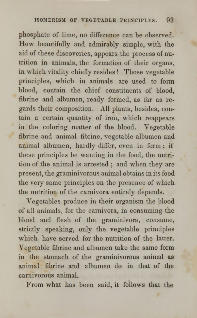 phosphate of lime, no difference can be observed. How beautifully and admirably simple, with the aid of these discoveries, appears the process of nu- trition in animals, the formation of their organs, in which vitality chiefly resides ! Those vegetable principles, which in animals are used to form blood, contain the chief constituents of blood, fibrine and albumen, ready formed, as far as re- gards their composition. All plants, besides, con- tain a certain quantity of iron, which reappears in the coloring matter of the blood. Vegetable fibrine and animal fibrine, vegetable albumen and animal albumen, hardly differ, even in form ; if these principles be wanting in the food, the nutri- tion of the animal is arrested ; and when they are present, the graminivorous animal obtains in its food the very same principles on the presence of which the nutrition of the carnivora entirely depends. Vegetables produce in their organism the blood of all animals, for the carnivora, in consuming the blood and flesh of the graminivora, consume, strictly speaking, only the vegetable principles which have served for the nutrition of the latter. Vegetable fibrine and albumen take the same form in the stomach of the graminivorous animal as animal fibrine and albumen do in that of the carnivorous animal. From what has been said, it follows that the