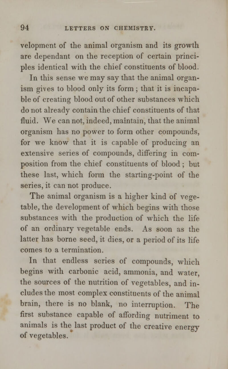 velopment of the animal organism and its growth are dependant on the reception of certain princi- ples identical with the chief constituents of blood. In this sense we may say that the animal organ- ism gives to blood only its form ; that it is incapa- ble of creating blood out of other substances which do not already contain the chief constituents of that fluid. We can not, indeed, maintain, that the animal organism has no power to form other compounds, for we know that it is capable of producing an extensive series of compounds, differing in com- position from the chief constituents of blood ; but these last, which form the starting-point of the series, it can not produce. The animal organism is a higher kind of vege- table, the development of which begins with those substances with the production of which the life of an ordinary vegetable ends. As soon as the latter has borne seed, it dies, or a period of its life comes to a termination. In that endless scries of compounds, which begins with carbonic acid, ammonia, and water, the sources of the nutrition of vegetables, and in- cludes the most complex constituents of the animal brain, there is no blank, no interruption. The first substance capable of affording nutriment to animals is the last product of the creative energy of vegetables.