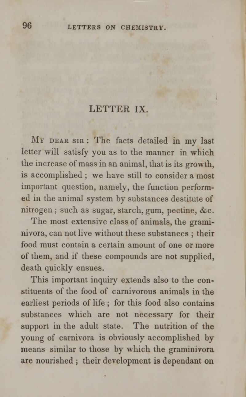 LETTER IX. My dear sir : The facts detailed in my last letter will satisfy you as to the manner in which the increase of mass in an animal, that is its growth, is accomplished ; we have still to consider a most important question, namely, the function perform- ed in the animal system by substances destitute of nitrogen ; such as sugar, starch, gum, pectine, &c. The most extensive class of animals, the grami- nivora, can not live without these substances ; their food must contain a certain amount of one or more of them, and if these compounds are not supplied, death quickly ensues. This important inquiry extends also to the con- stituents of the food of carnivorous animals in the earliest periods of life ; for this food also contains substances which are not necessary for their support in the adult state. The nutrition of the young of carnivora is obviously accomplished by means similar to those by which the graminivora are nourished ; their development is dependant on