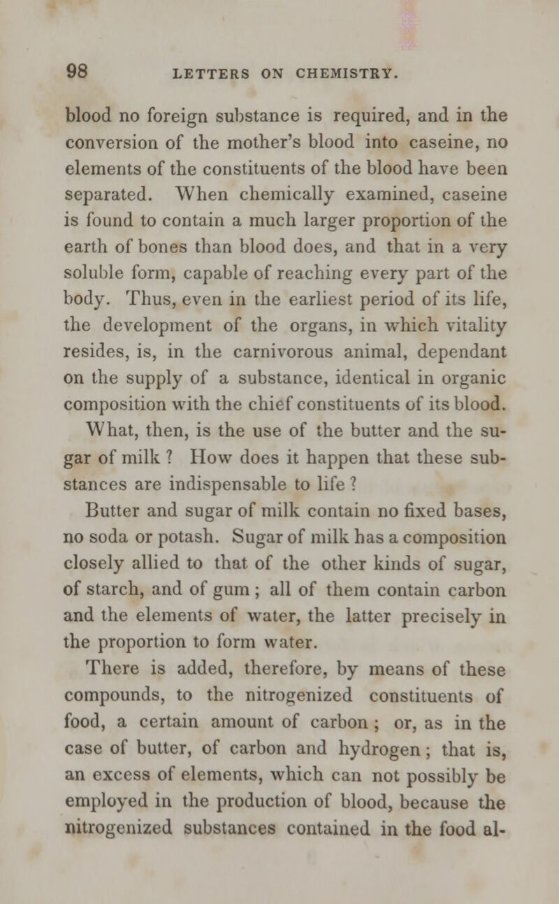 blood no foreign substance is required, and in the conversion of the mother's blood into caseine, no elements of the constituents of the blood have been separated. When chemically examined, caseine is found to contain a much larger proportion of the earth of bones than blood does, and that in a very soluble form, capable of reaching every part of the body. Thus, even in the earliest period of its life, the development of the organs, in which vitality resides, is, in the carnivorous animal, dependant on the supply of a substance, identical in organic composition with the chief constituents of its blood. What, then, is the use of the butter and the su- gar of milk ? How does it happen that these sub- stances are indispensable to life ? Butter and sugar of milk contain no fixed bases, no soda or potash. Sugar of milk has a composition closely allied to that, of the other kinds of sugar, of starch, and of gum ; all of them contain carbon and the elements of water, the latter precisely in the proportion to form water. There is added, therefore, by means of these compounds, to the nitrogenized constituents of food, a certain amount of carbon ; or, as in the case of butter, of carbon and hydrogen; that is, an excess of elements, which can not possibly be employed in the production of blood, because the nitrogenized substances contained in the food al-