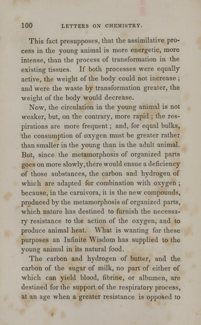 This fact presupposes, that the assimilative pro- cess in the young animal is more energetic, more intense, than the process of transformation in the existing tissues. If both processes were equally- active, the weight of the body could not increase ; and were the waste by transformation greater, the weight of the body would decrease. Now, the circulation in the young animal is not weaker, but, on the contrary, more rapid ; the res- pirations are more frequent; and, for equal bulks, the consumption of oxygen must be greater rather than smaller in the young than in the adult animal. But, since the metamorphosis of organized parts goes on more slowly,there would ensue a deficiency of those substances, the carbon and hydrogen of which are adapted for combination with oxygen ; because, in the carnivora, it is the new compounds, produced by the metamorphosis of organized parts, which nature has destined to furnish the necessa- ry resistance to the action of the oxygen, and to produce animal heat. What is wanting for these purposes an Infinite Wisdom has supplied to the young animal in its natural food. The carbon and hydrogen of butter, and the carbon of the sugar of milk, no part of either of which can yield blood, fibrine, or albumen, are destined for the support of the respiratory process, at an age when a greater resistance is opposed to