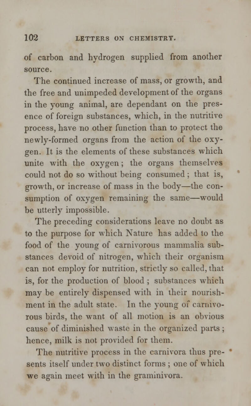 of carbon and hydrogen supplied from another source. The continued increase of mass, or growth, and the free and unimpeded development of the organs in the young animal, are dependant on the pres- ence of foreign substances, which, in the nutritive process, have no other function than to protect the newly-formed organs from the action of the oxy- gen. It is the elements of these substances which unite with the oxygen; the organs themselves could not do so without being consumed ; that is, growth, or increase of mass in the body—the con- sumption of oxygen remaining the same—would be utterly impossible. The preceding considerations leave no doubt as to the purpose for which Nature has added to the food of the young of carnivorous mammalia sub- stances devoid of nitrogen, which their organism can not employ for nutrition, strictly so called, that is, for the production of blood ; substances which may be entirely dispensed with in their nourish- ment in the adult state. In the young of carnivo- rous birds, the want of all motion is an obvious cause of diminished waste in the organized parts ; hence, milk is not provided for them. The nutritive process in the carnivora thus pre- * sents itself under two distinct forms ; one of which we again meet with in the graminivora.