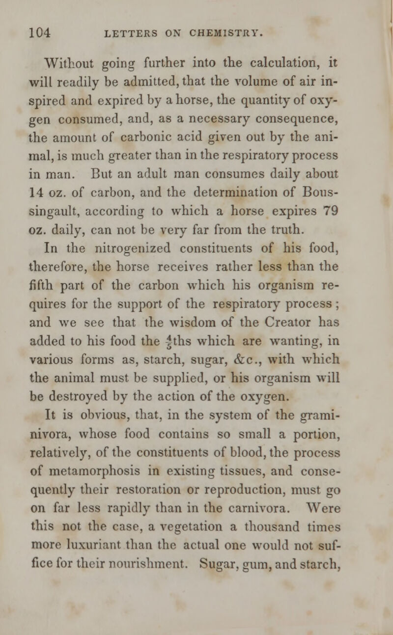 Without going further into the calculation, it will readily be admitted, that the volume of air in- spired and expired by a horse, the quantity of oxy- gen consumed, and, as a necessary consequence, the amount of carbonic acid given out by the ani- mal, is much greater than in the respiratory process in man. But an adult man consumes daily about 14 oz. of carbon, and the determination of Bous- singault, according to which a horse expires 79 oz. daily, can not be very far from the truth. In the nitrogenized constituents of his food, therefore, the horse receives rather less than the fifth part of the carbon which his organism re- quires for the support of the respiratory process ; and we see that the wisdom of the Creator has added to his food the |ths which are wanting, in various forms as, starch, sugar, &c, with which the animal must be supplied, or his organism will be destroyed by the action of the oxygen. It is obvious, that, in the system of the grami- nivora, whose food contains so small a portion, relatively, of the constituents of blood, the process of metamorphosis in existing tissues, and conse- quently their restoration or reproduction, must go on far less rapidly than in the carnivora. Were this not the case, a vegetation a thousand times more luxuriant than the actual one would not suf- fice for their nourishment. Sugar, gum, and starch,