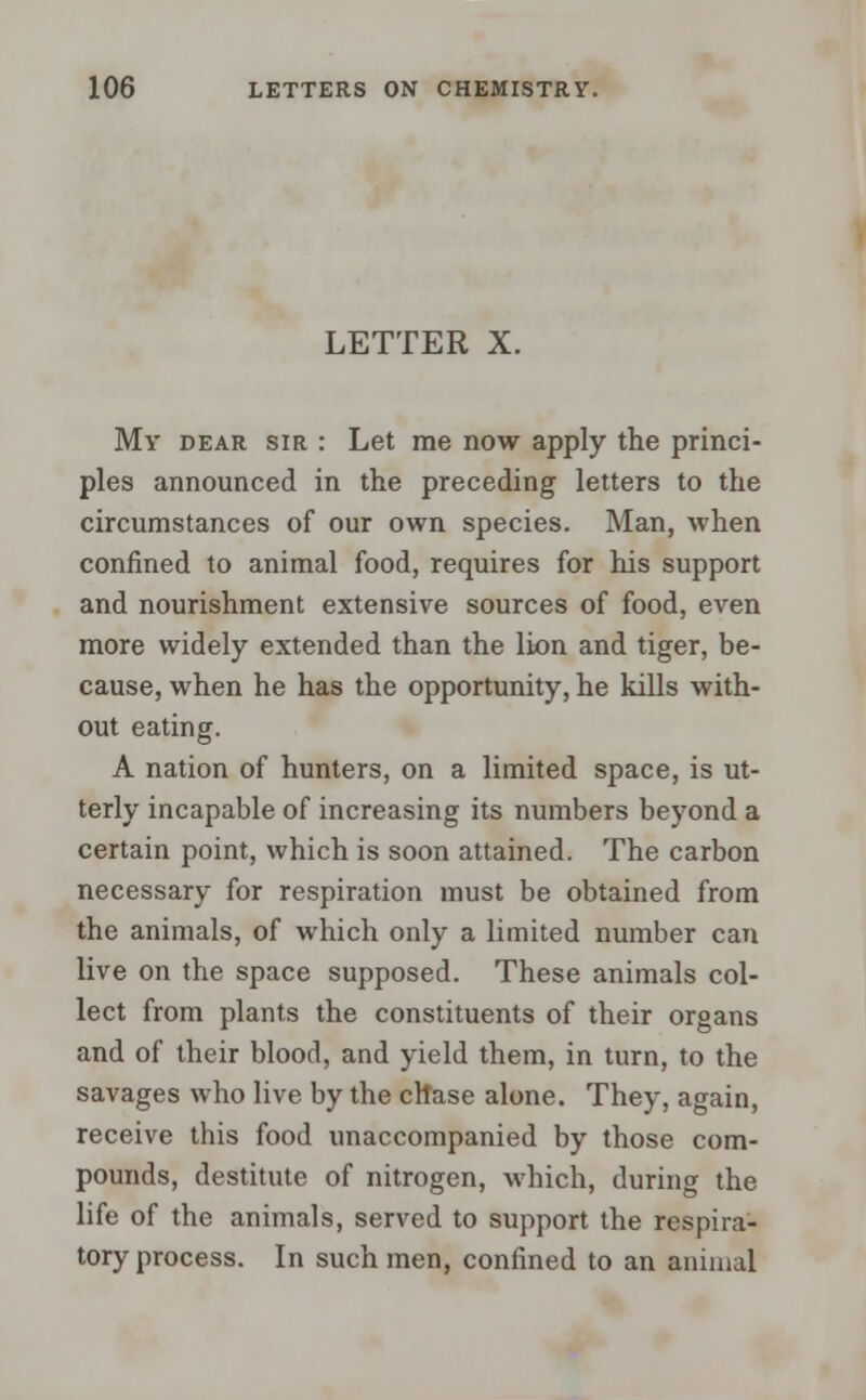 LETTER X. My dear sir : Let me now apply the princi- ples announced in the preceding letters to the circumstances of our own species. Man, when confined to animal food, requires for his support and nourishment extensive sources of food, even more widely extended than the lion and tiger, be- cause, when he has the opportunity, he kills with- out eating. A nation of hunters, on a limited space, is ut- terly incapable of increasing its numbers beyond a certain point, which is soon attained. The carbon necessary for respiration must be obtained from the animals, of which only a limited number can live on the space supposed. These animals col- lect from plants the constituents of their organs and of their blood, and yield them, in turn, to the savages who live by the chase alone. They, again, receive this food unaccompanied by those com- pounds, destitute of nitrogen, which, during the life of the animals, served to support the respira- tory process. In such men, confined to an animal