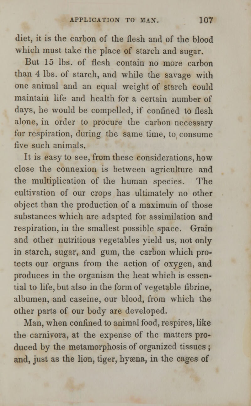diet, it is the carbon of the flesh and of the blood which must take the place of starch and sugar. But 15 lbs. of flesh contain no more carbon than 4 lbs. of starch, and while the savage with one animal and an equal weight of starch could maintain life and health for a certain number of days, he would be compelled, if confined to flesh alone, in order to procure the carbon necessary for respiration, during the same time, to consume five such animals. It is easy to see, from these considerations, how close the connexion is between agriculture and the multiplication of the human species. The cultivation of our crops has ultimately no other object than the production of a maximum of those substances which are adapted for assimilation and respiration, in the smallest possible space. Grain and other nutritious vegetables yield us, not only in starch, sugar, and gum, the carbon which pro- tects our organs from the action of oxygen, and produces in the organism the heat which is essen- tial to life, but also in the form of vegetable fibrine, albumen, and caseine, our blood, from which the other parts of our body are developed. Man, when confined to animal food, respires, like the carnivora, at the expense of the matters pro- duced by the metamorphosis of organized tissues ; and, just as the lion, tiger, hyaena, in the cages of
