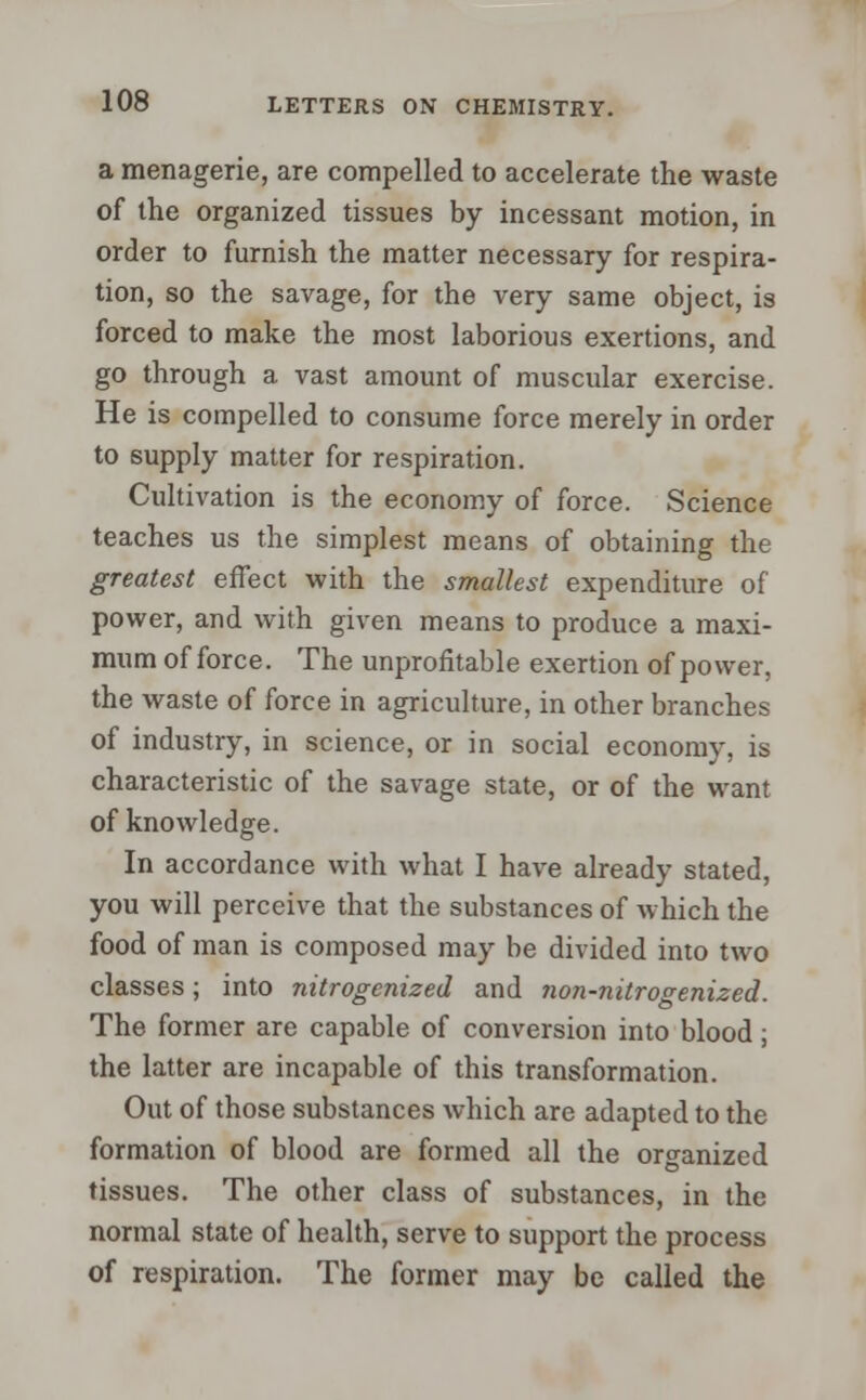 a menagerie, are compelled to accelerate the waste of the organized tissues by incessant motion, in order to furnish the matter necessary for respira- tion, so the savage, for the very same object, is forced to make the most laborious exertions, and go through a vast amount of muscular exercise. He is compelled to consume force merely in order to supply matter for respiration. Cultivation is the economy of force. Science teaches us the simplest means of obtaining the greatest effect with the smallest expenditure of power, and with given means to produce a maxi- mum of force. The unprofitable exertion of power, the waste of force in agriculture, in other branches of industry, in science, or in social economy, is characteristic of the savage state, or of the want of knowledge. In accordance with what I have already stated, you will perceive that the substances of which the food of man is composed may be divided into two classes; into nitrogenized and non-nitrogenized. The former are capable of conversion into blood; the latter are incapable of this transformation. Out of those substances which arc adapted to the formation of blood are formed all the organized tissues. The other class of substances, in the normal state of health, serve to support the process of respiration. The former may be called the