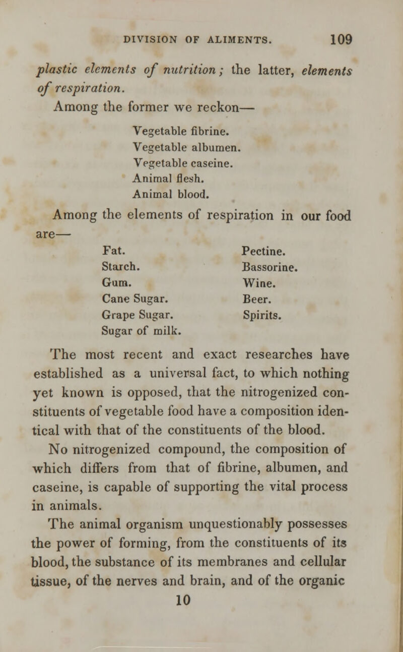 plastic elements of nutrition; the latter, elements of respiration. Among the former we reckon— Vegetable fibrine. Vegetable albumen. Vegetable caseine. Animal flesh. Animal blood. Among the elements of respiration in our food are— Fat. Pectine. Starch. Bassorine. Gum. Wine. Cane Sugar. Beer. Grape Sugar. Spirits. Sugar of milk. The most recent and exact researches have established as a universal fact, to which nothing yet known is opposed, that the nitrogenized con- stituents of vegetable food have a composition iden- tical with that of the constituents of the blood. No nitrogenized compound, the composition of which differs from that of fibrine, albumen, and caseine, is capable of supporting the vital process in animals. The animal organism unquestionably possesses the power of forming, from the constituents of its blood, the substance of its membranes and cellular tissue, of the nerves and brain, and of the organic 10