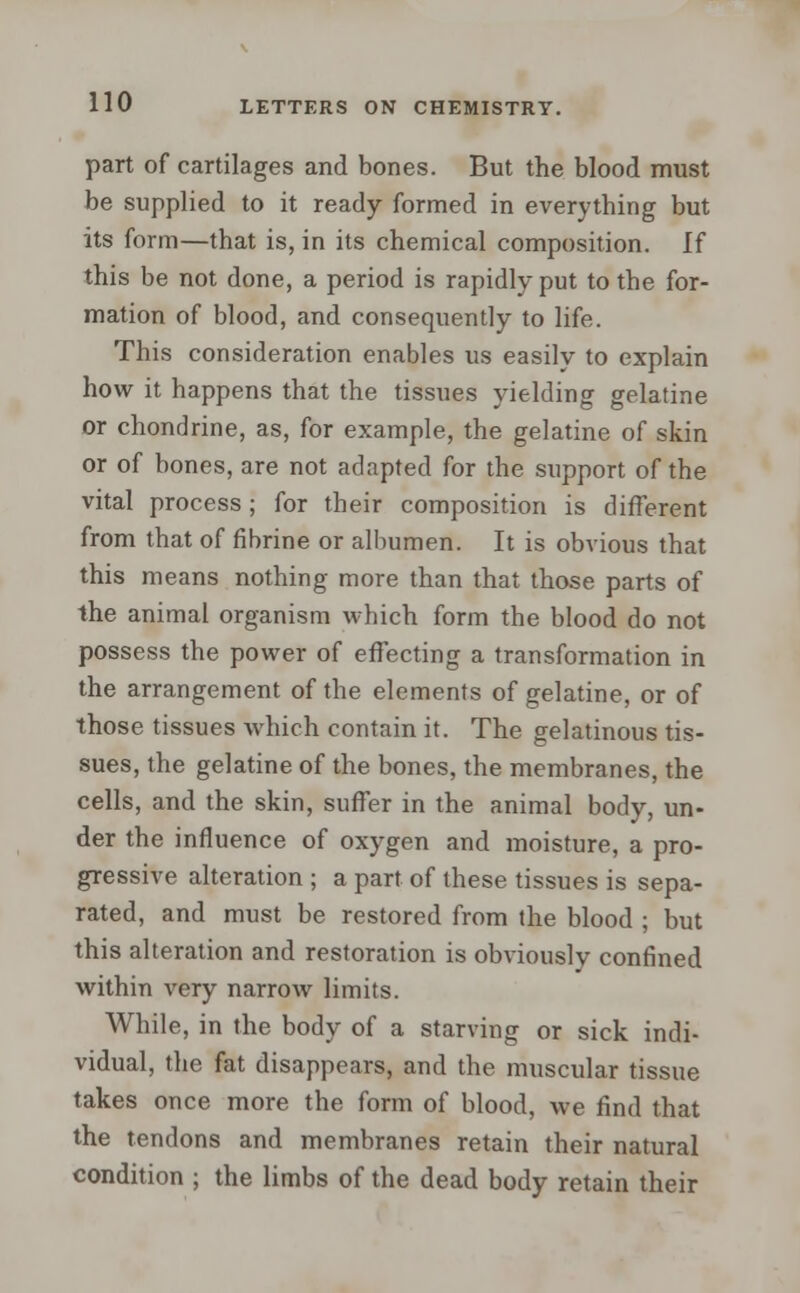 part of cartilages and bones. But the blood must be supplied to it ready formed in everything but its form—that is, in its chemical composition. If this be not done, a period is rapidly put to the for- mation of blood, and consequently to life. This consideration enables us easily to explain how it happens that the tissues yielding gelatine or chondrine, as, for example, the gelatine of skin or of bones, are not adapted for the support of the vital process ; for their composition is different from that of fibrine or albumen. It is obvious that this means nothing more than that those parts of the animal organism which form the blood do not possess the power of effecting a transformation in the arrangement of the elements of gelatine, or of those tissues which contain it. The gelatinous tis- sues, the gelatine of the bones, the membranes, the cells, and the skin, suffer in the animal body, un- der the influence of oxygen and moisture, a pro- gressive alteration ; a part of these tissues is sepa- rated, and must be restored from the blood ; but this alteration and restoration is obviously confined within very narrow limits. While, in the body of a starving or sick indi- vidual, the fat disappears, and the muscular tissue takes once more the form of blood, we find that the tendons and membranes retain their natural condition ; the limbs of the dead body retain their