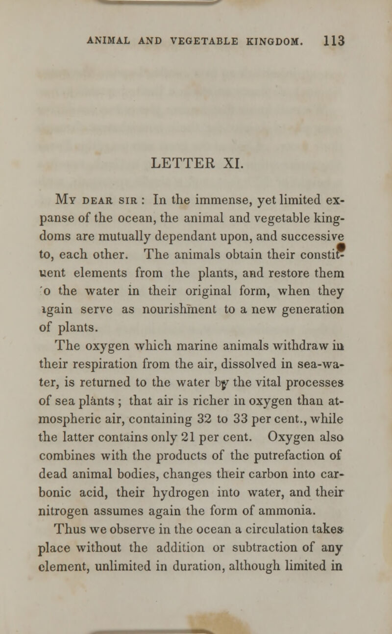 LETTER XI. My dear sir : In the immense, yet limited ex- panse of the ocean, the animal and vegetable king- doms are mutually dependant upon, and successive to, each other. The animals obtain their constit- uent elements from the plants, and restore them o the water in their original form, when they igain serve as nourishment to a new generation of plants. The oxygen which marine animals withdraw in their respiration from the air, dissolved in sea-wa- ter, is returned to the water by the vital processes of sea plants ; that air is richer in oxygen than at- mospheric air, containing 32 to 33 per cent., while the latter contains only 21 per cent. Oxygen also combines with the products of the putrefaction of dead animal bodies, changes their carbon into car- bonic acid, their hydrogen into water, and their nitrogen assumes again the form of ammonia. Thus we observe in the ocean a circulation takes place without the addition or subtraction of any clement, unlimited in duration, although limited in