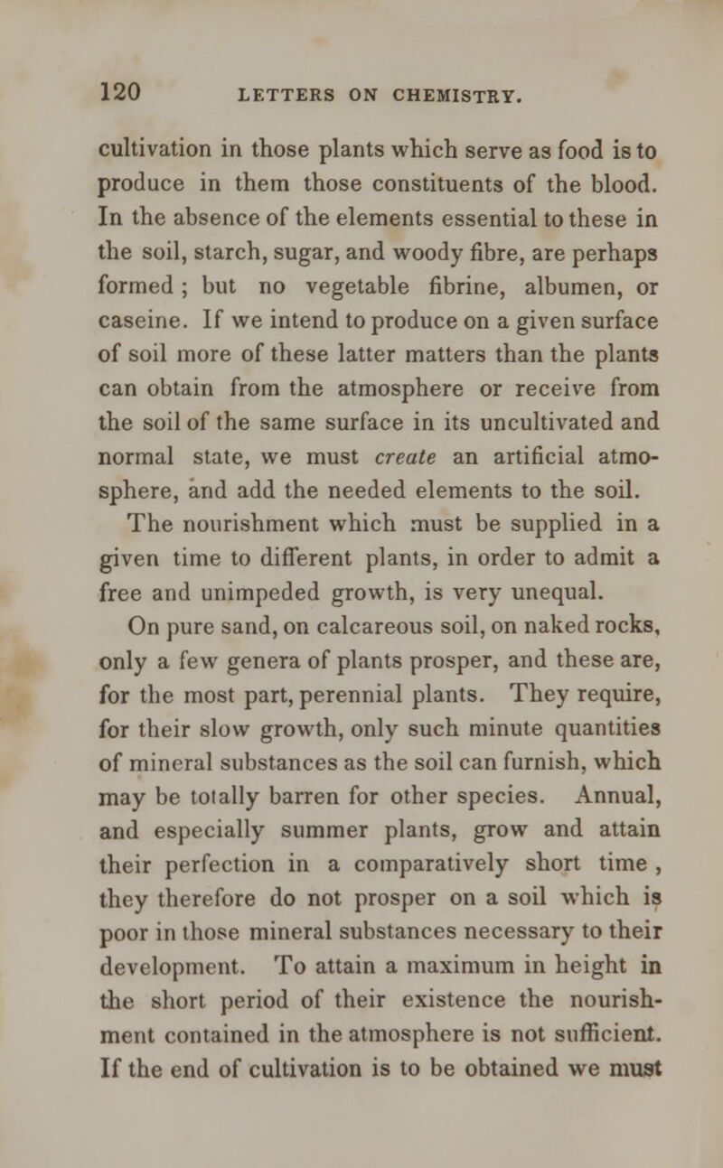 cultivation in those plants which serve as food is to produce in them those constituents of the blood. In the absence of the elements essential to these in the soil, starch, sugar, and woody fibre, are perhaps formed; but no vegetable fibrine, albumen, or caseine. If we intend to produce on a given surface of soil more of these latter matters than the plants can obtain from the atmosphere or receive from the soil of the same surface in its uncultivated and normal state, we must create an artificial atmo- sphere, and add the needed elements to the soil. The nourishment which must be supplied in a given time to different plants, in order to admit a free and unimpeded growth, is very unequal. On pure sand, on calcareous soil, on naked rocks, only a few genera of plants prosper, and these are, for tbe most part, perennial plants. They require, for their slow growth, only such minute quantities of mineral substances as the soil can furnish, which may be totally barren for other species. Annual, and especially summer plants, grow and attain their perfection in a comparatively short time , they therefore do not prosper on a soil which is poor in those mineral substances necessary to their development. To attain a maximum in height in the short period of their existence the nourish- ment contained in the atmosphere is not sufficient. If the end of cultivation is to be obtained we must