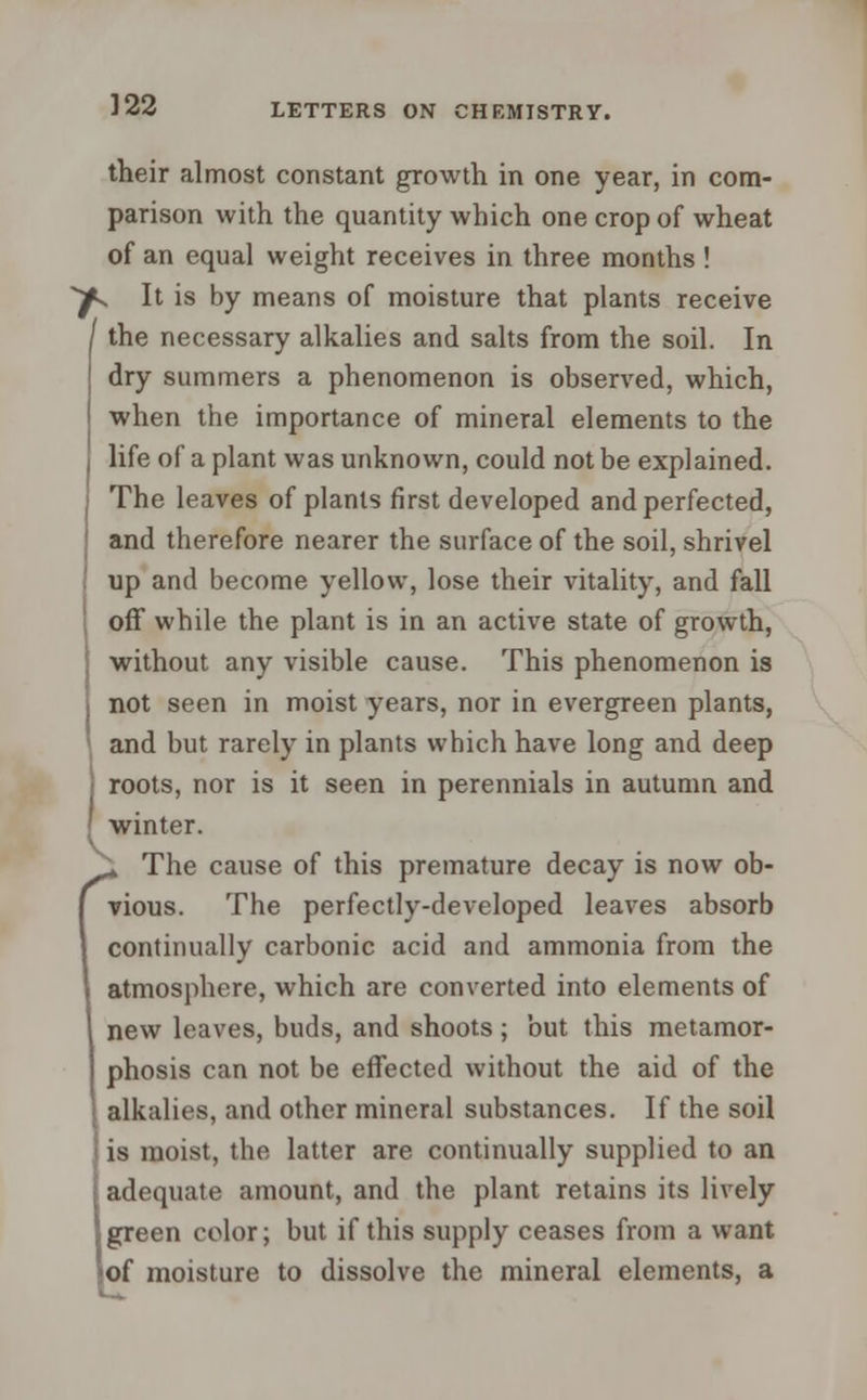 their almost constant growth in one year, in com- parison with the quantity which one crop of wheat of an equal weight receives in three months ! ^. It is by means of moisture that plants receive I the necessary alkalies and salts from the soil. In dry summers a phenomenon is observed, which, when the importance of mineral elements to the life of a plant was unknown, could not be explained. The leaves of plants first developed and perfected, and therefore nearer the surface of the soil, shrivel up and become yellow, lose their vitality, and fall off while the plant is in an active state of growth, without any visible cause. This phenomenon is not seen in moist years, nor in evergreen plants, and but rarely in plants which have long and deep > roots, nor is it seen in perennials in autumn and { winter. (* The cause of this premature decay is now ob- vious. The perfectly-developed leaves absorb continually carbonic acid and ammonia from the atmosphere, which are converted into elements of new leaves, buds, and shoots; but this metamor- phosis can not be effected without the aid of the alkalies, and other mineral substances. If the soil is moist, the latter are continually supplied to an adequate amount, and the plant retains its lively green color; but if this supply ceases from a want of moisture to dissolve the mineral elements, a