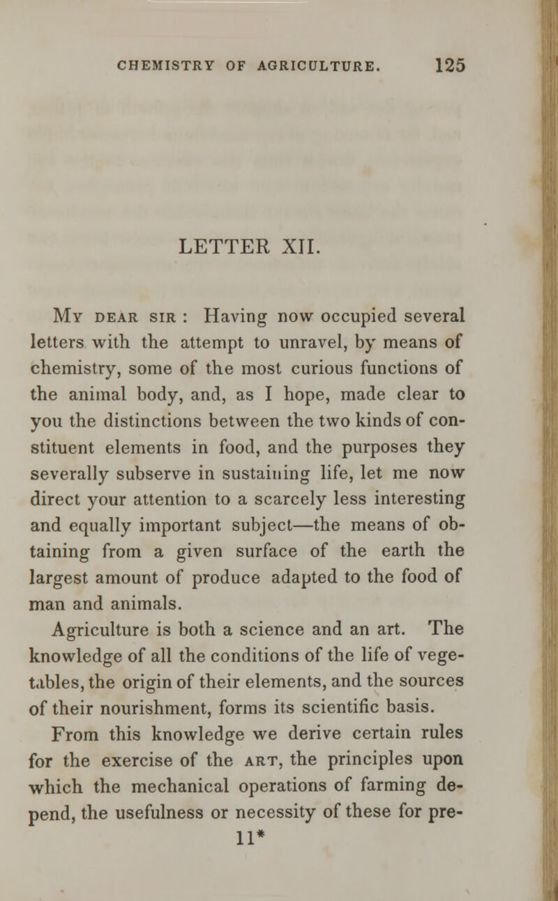 LETTER XII. My dear sir : Having now occupied several letters with the attempt to unravel, by means of chemistry, some of the most curious functions of the animal body, and, as I hope, made clear to you the distinctions between the two kinds of con- stituent elements in food, and the purposes they severally subserve in sustaining life, let me now direct your attention to a scarcely less interesting and equally important subject—the means of ob- taining from a given surface of the earth the largest amount of produce adapted to the food of man and animals. Agriculture is both a science and an art. The knowledge of all the conditions of the life of vege- tables, the origin of their elements, and the sources of their nourishment, forms its scientific basis. From this knowledge we derive certain rules for the exercise of the art, the principles upon which the mechanical operations of farming de- pend, the usefulness or necessity of these for pre- 11*