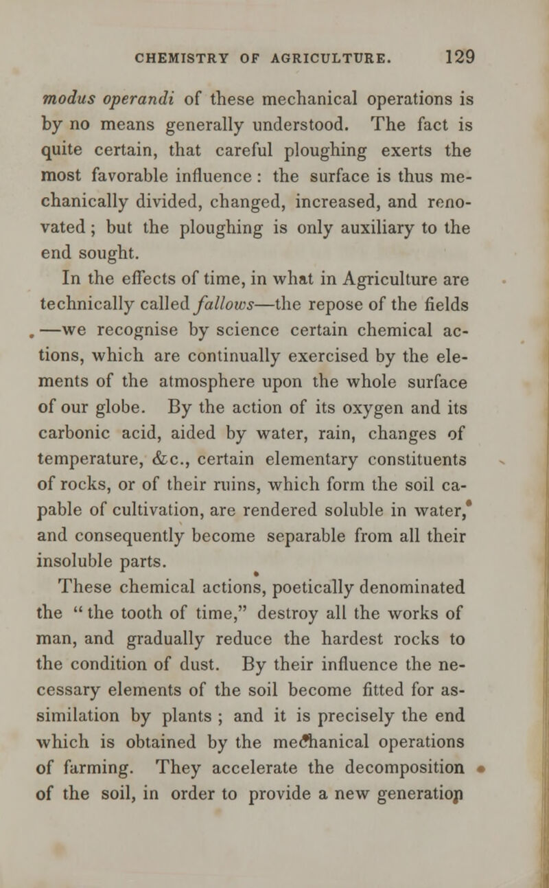 modus operandi of these mechanical operations is by no means generally understood. The fact is quite certain, that careful ploughing exerts the most favorable influence : the surface is thus me- chanically divided, changed, increased, and reno- vated ; but the ploughing is only auxiliary to the end sought. In the effects of time, in what in Agriculture are technically called fallows—the repose of the fields , —we recognise by science certain chemical ac- tions, which are continually exercised by the ele- ments of the atmosphere upon the whole surface of our globe. By the action of its oxygen and its carbonic acid, aided by water, rain, changes of temperature, &c, certain elementary constituents of rocks, or of their ruins, which form the soil ca- pable of cultivation, are rendered soluble in water,* and consequently become separable from all their insoluble parts. These chemical actions, poetically denominated the  the tooth of time, destroy all the works of man, and gradually reduce the hardest rocks to the condition of dust. By their influence the ne- cessary elements of the soil become fitted for as- similation by plants ; and it is precisely the end which is obtained by the meflianical operations of farming. They accelerate the decomposition i of the soil, in order to provide a new generation