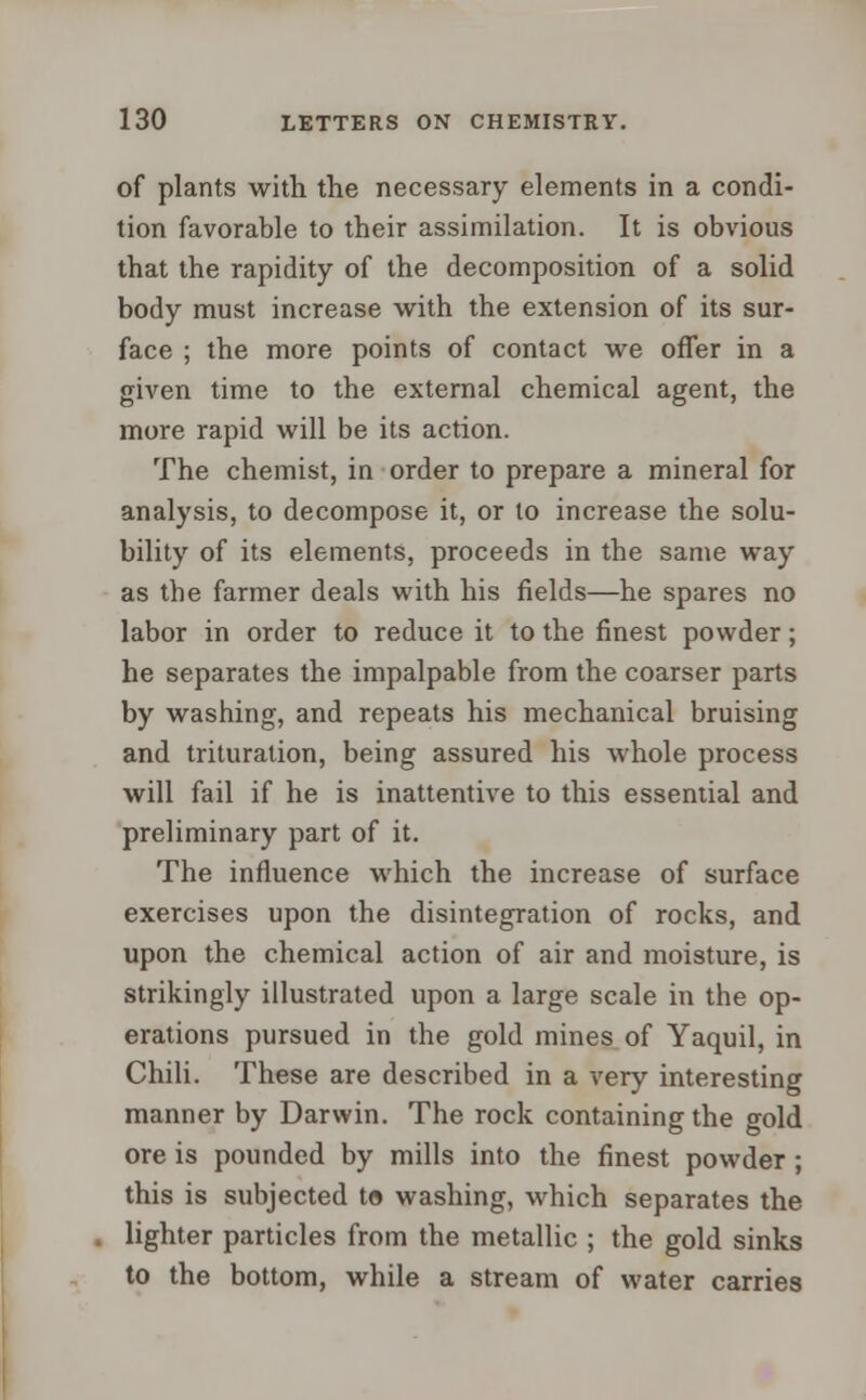 of plants with the necessary elements in a condi- tion favorable to their assimilation. It is obvious that the rapidity of the decomposition of a solid body must increase with the extension of its sur- face ; the more points of contact we offer in a given time to the external chemical agent, the more rapid will be its action. The chemist, in order to prepare a mineral for analysis, to decompose it, or to increase the solu- bility of its elements, proceeds in the same way as the farmer deals with his fields—he spares no labor in order to reduce it to the finest powder; he separates the impalpable from the coarser parts by washing, and repeats his mechanical bruising and trituration, being assured his whole process will fail if he is inattentive to this essential and preliminary part of it. The influence which the increase of surface exercises upon the disintegration of rocks, and upon the chemical action of air and moisture, is strikingly illustrated upon a large scale in the op- erations pursued in the gold mines of Yaquil, in Chili. These are described in a very interesting manner by Darwin. The rock containing the gold ore is pounded by mills into the finest powder ; this is subjected to washing, which separates the lighter particles from the metallic ; the gold sinks to the bottom, while a stream of water carries