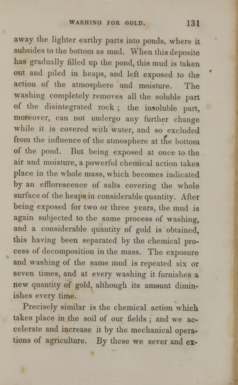 away the lighter earthy parts into ponds, where it subsides to the bottom as mud. When this deposite has gradually filled up the pond, this mud is taken out and piled in heaps, and left exposed to the action of the atmosphere and moisture. The washing completely removes all the soluble part of the disintegrated rock ; the insoluble part, moreover, can not undergo any further change while it is covered with water, and so excluded from the influence of the atmosphere at trie bottom of the pond. But being exposed at once to the air and moisture, a powerful chemical action takes place in the whole mass, which becomes indicated by an efflorescence of salts covering the whole surface of the heaps in considerable quantity. After being exposed for two or three years, the mud is again subjected to the same process of washing, and a considerable quantity of gold is obtained, this having been separated by the chemical pro- cess of decomposition in the mass. The exposure and washing of the same mud is repeated six or seven times, and at every washing it furnishes a new quantity of gold, although its amount dimin- ishes every time. Precisely similar is the chemical action which takes place in the soil of our fields ; and we ac- celerate and increase it by the mechanical opera- tions of agriculture. By these we sever and ex-