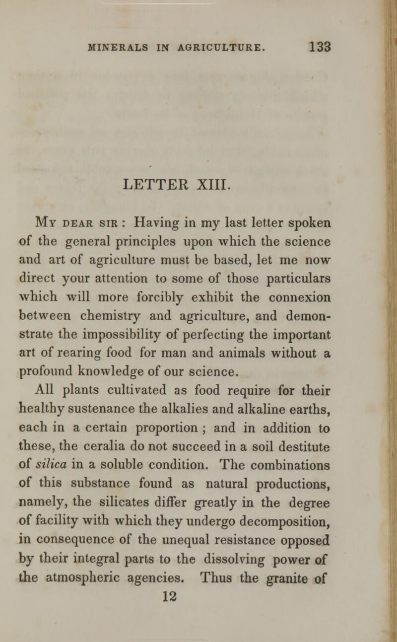 LETTER XIII. My dear sir : Having in my last letter spoken of the general principles upon which the science and art of agriculture must be based, let me now- direct your attention to some of those particulars which will more forcibly exhibit the connexion between chemistry and agriculture, and demon- strate the impossibility of perfecting the important art of rearing food for man and animals without a profound knowledge of our science. All plants cultivated as food require for their healthy sustenance the alkalies and alkaline earths, each in a certain proportion ; and in addition to these, the ceralia do not succeed in a soil destitute of silica in a soluble condition. The combinations of this substance found as natural productions, namely, the silicates differ greatly in the degree of facility with which they undergo decomposition, in consequence of the unequal resistance opposed by their integral parts to the dissolving power of the atmospheric agencies. Thus the granite of 12
