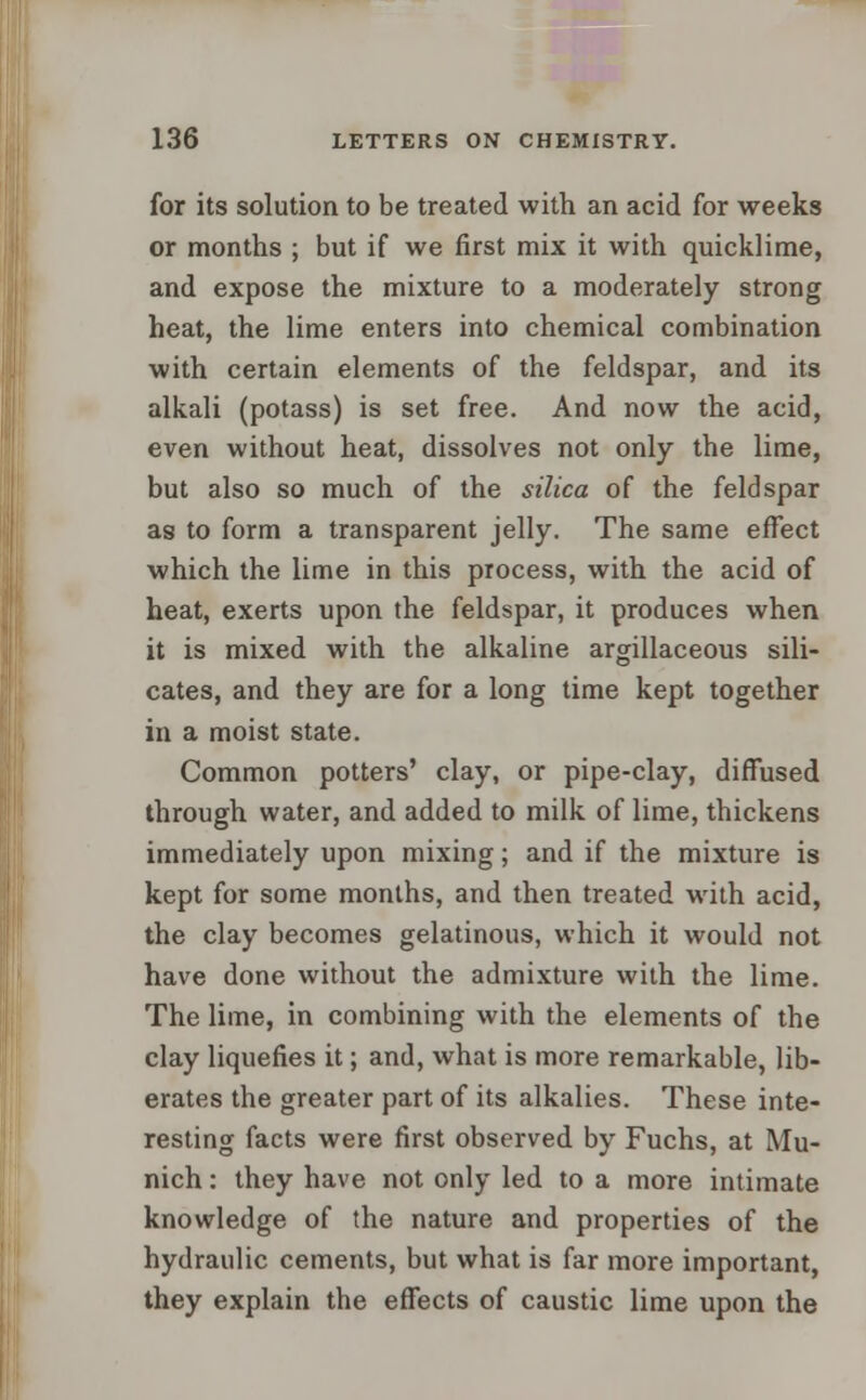 for its solution to be treated with an acid for weeks or months ; but if we first mix it with quicklime, and expose the mixture to a moderately strong heat, the lime enters into chemical combination with certain elements of the feldspar, and its alkali (potass) is set free. And now the acid, even without heat, dissolves not only the lime, but also so much of the silica of the feldspar as to form a transparent jelly. The same effect which the lime in this process, with the acid of heat, exerts upon the feldspar, it produces when it is mixed with the alkaline argillaceous sili- cates, and they are for a long time kept together in a moist state. Common potters' clay, or pipe-clay, diffused through water, and added to milk of lime, thickens immediately upon mixing; and if the mixture is kept for some months, and then treated with acid, the clay becomes gelatinous, which it would not have done without the admixture with the lime. The lime, in combining with the elements of the clay liquefies it; and, what is more remarkable, lib- erates the greater part of its alkalies. These inte- resting facts were first observed by Fuchs, at Mu- nich : they have not only led to a more intimate knowledge of the nature and properties of the hydraulic cements, but what is far more important, they explain the effects of caustic lime upon the