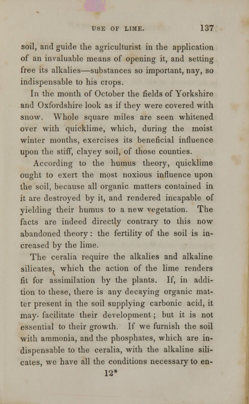 soil, and guide the agriculturist in the application of an invaluable means of opening it, and setting free its alkalies—substances so important, nay, so indispensable to his crops. In the month of October the fields of Yorkshire and Oxfordshire look as if they were covered with snow. Whole square miles are seen whitened over with quicklime, which, during the moist winter months, exercises its beneficial influence upon the stiff, clayey soil, of those counties. According to the humus theory, quicklime ought to exert the most noxious influence upon the soil, because all organic matters contained in it are destroyed by it, and rendered incapable of yielding their humus to a new vegetation. The facts are indeed directly contrary to this now abandoned theory: the fertility of the soil is in- creased by the lime. The ceralia require the alkalies and alkaline silicates, which the action of the lime renders fit for assimilation by the plants. If, in addi- tion to these, there is any decaying organic mat- ter present in the soil supplying carbonic acid, it may. facilitate their development; but it is not essential to their growth. If we furnish the soil with ammonia, and the phosphates, which are in- dispensable to the ceralia, with the alkaline sili- cates, we have all the conditions necessary to en- 12*