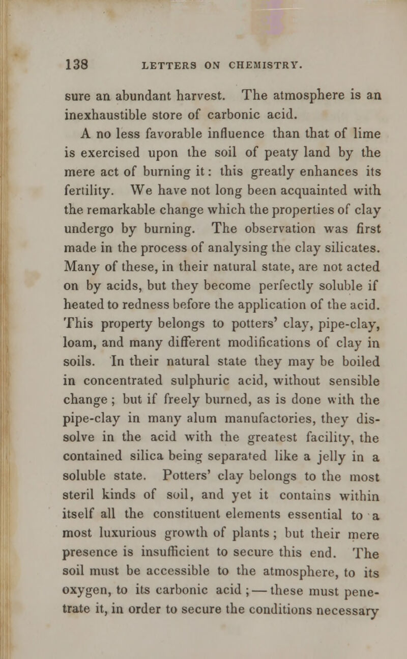 sure an abundant harvest. The atmosphere is an inexhaustible store of carbonic acid. A no less favorable influence than that of lime is exercised upon the soil of peaty land by the mere act of burning it: this greatly enhances its fertility. We have not long been acquainted with the remarkable change which the properties of clay undergo by burning. The observation was first made in the process of analysing the clay silicates. Many of these, in their natural state, are not acted on by acids, but they become perfectly soluble if heated to redness before the application of the acid. This property belongs to potters' clay, pipe-clay, loam, and many different modifications of clay in soils. In their natural state they may be boiled in concentrated sulphuric acid, without sensible change; but if freely burned, as is done with the pipe-clay in many alum manufactories, they dis- solve in the acid with the greatest facility, the contained silica being separated like a jelly in a soluble state. Potters' clay belongs to the most steril kinds of soil, and yet it contains within itself all the constituent elements essential to a most luxurious growth of plants; but their mere presence is insufficient to secure this end. The soil must be accessible to the atmosphere, to its oxygen, to its carbonic acid ; — these must pene- trate it, in order to secure the conditions necessary