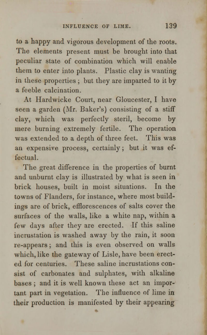 to a happy and vigorous development of the roots. The elements present must be brought into that peculiar state of combination which will enable them to enter into plants. Plastic clay is wanting in these properties ; but they are imparted to it by a feeble calcination. At Hardwicke Court, near Gloucester, I have seen a garden (Mr. Baker's) consisting of a stiff clay, which was perfectly steril, become by mere burning extremely fertile. The operation was extended to a depth of three feet. This was an expensive process, certainly; but it was ef- fectual. The great difference in the properties of burnt and unburnt clay is illustrated by what is seen in brick houses, built in moist situations. In the towns of Flanders, for instance, where most build- ings are of brick, efflorescences of salts cover the surfaces of the walls, like a white nap, within a few days after they are erected. If this saline incrustation is washed away by the rain, it soon re-appears; and this is even observed on walls which, like the gateway of Lisle, have been erect- ed for centuries. These saline incrustations con- sist of carbonates and sulphates, with alkaline bases ; and it is well known these act an impor- tant part in vegetation. The influence of lime in their production is manifested by their appearing