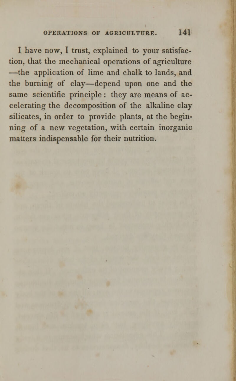 I have now, I trust, explained to your satisfac- tion, that the mechanical operations of agriculture —the application of lime and chalk to lands, and the burning of clay—depend upon one and the same scientific principle: they are means of ac- celerating the decomposition of the alkaline clay silicates, in order to provide plants, at the begin- ning of a new vegetation, with certain inorganic matters indispensable for their nutrition.