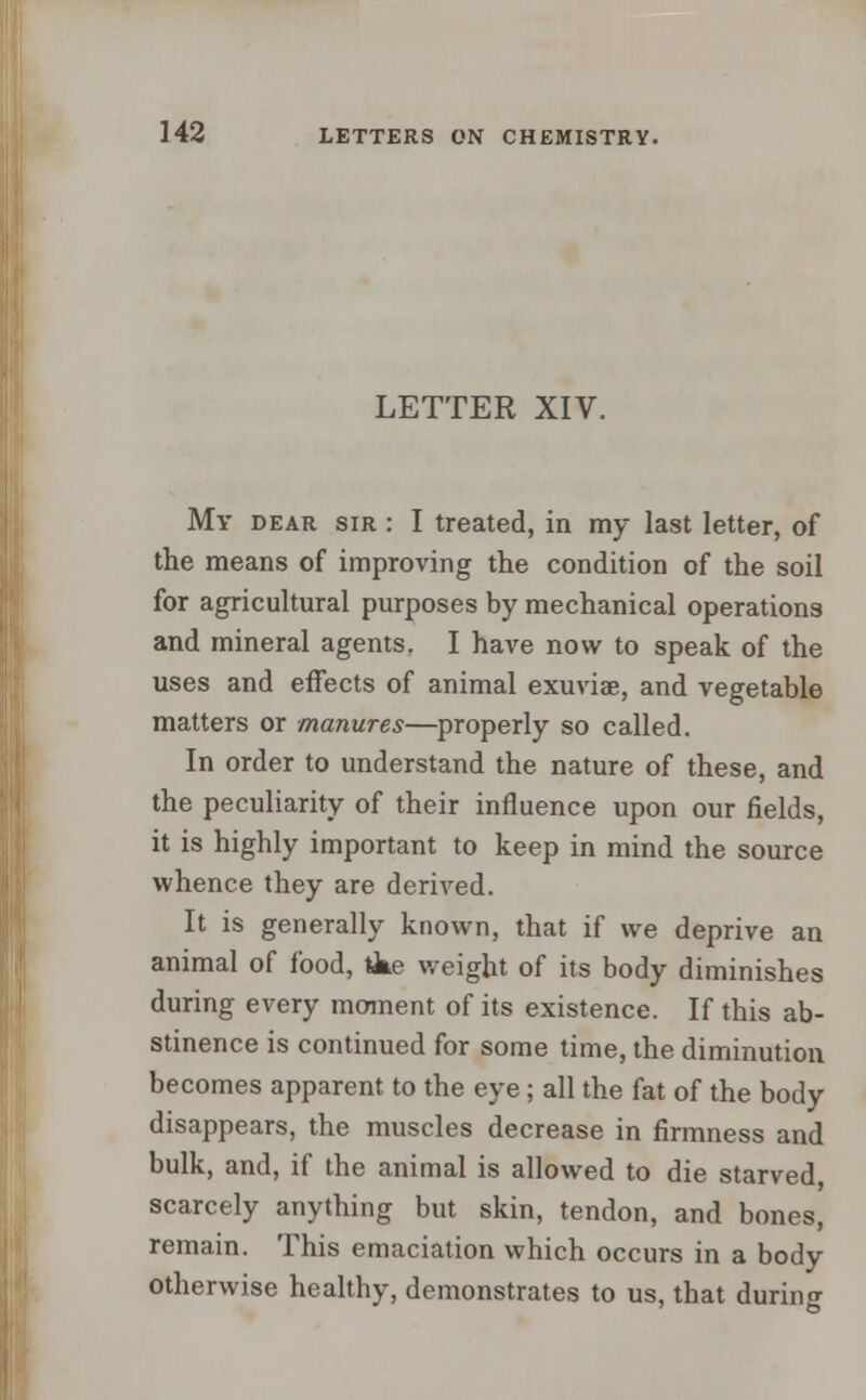 LETTER XIV. My dear sir : I treated, in my last letter, of the means of improving the condition of the soil for agricultural purposes by mechanical operations and mineral agents. I have now to speak of the uses and effects of animal exuviae, and vegetable matters or manures—properly so called. In order to understand the nature of these, and the peculiarity of their influence upon our fields, it is highly important to keep in mind the source whence they are derived. It is generally known, that if we deprive an animal of food, tke weight of its body diminishes during every moment of its existence. If this ab- stinence is continued for some time, the diminution becomes apparent to the eye; all the fat of the body disappears, the muscles decrease in firmness and bulk, and, if the animal is allowed to die starved scarcely anything but skin, tendon, and bones, remain. This emaciation which occurs in a body otherwise healthy, demonstrates to us, that during