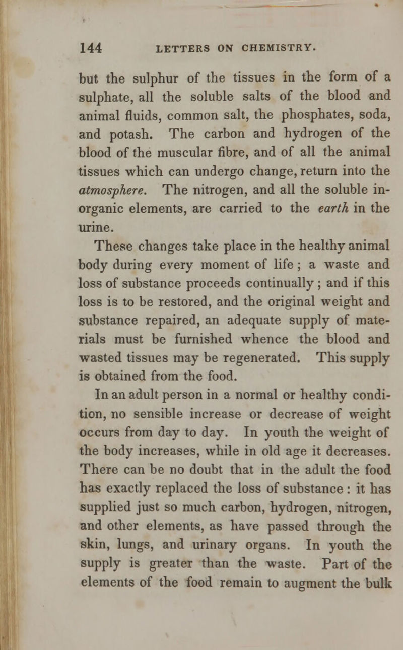but the sulphur of the tissues in the form of a sulphate, all the soluble salts of the blood and animal fluids, common salt, the phosphates, soda, and potash. The carbon and hydrogen of the blood of the muscular fibre, and of all the animal tissues which can undergo change, return into the atmosphere. The nitrogen, and all the soluble in- organic elements, are carried to the earth in the urine. These changes take place in the healthy animal body during every moment of life ; a waste and loss of substance proceeds continually ; and if this loss is to be restored, and the original weight and substance repaired, an adequate supply of mate- rials must be furnished whence the blood and wasted tissues may be regenerated. This supply is obtained from the food. In an adult person in a normal or healthy condi- tion, no sensible increase or decrease of weight occurs from day to day. In youth the weight of the body increases, while in old age it decreases. There can be no doubt that in the adult the food has exactly replaced the loss of substance : it has supplied just so much carbon, hydrogen, nitrogen, and other elements, as have passed through the skin, lungs, and urinary organs. In youth the supply is greater than the waste. Part of the elements of the food remain to augment the bulk