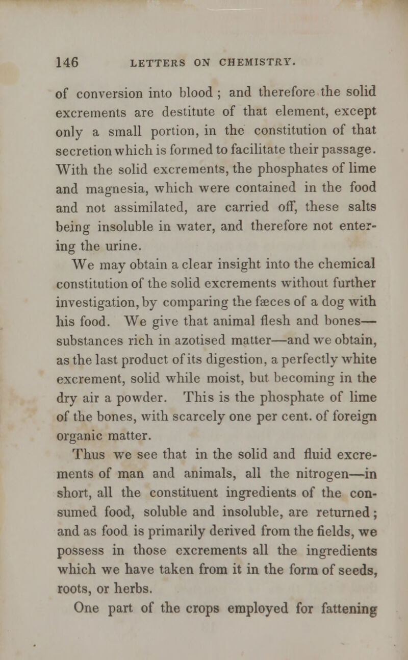 of conversion into blood ; and therefore the solid excrements are destitute of that element, except only a small portion, in the constitution of that secretion which is formed to facilitate their passage. With the solid excrements, the phosphates of lime and magnesia, which were contained in the food and not assimilated, are carried off, these salts being insoluble in water, and therefore not enter- ing the urine. We may obtain a clear insight into the chemical constitution of the solid excrements without further investigation, by comparing the faeces of a dog with his food. We give that animal flesh and bones— substances rich in azotised matter—and we obtain, as the last product of its digestion, a perfectly white excrement, solid while moist, but becoming in the dry air a powder. This is the phosphate of lime of the bones, with scarcely one per cent, of foreign organic matter. Thus we see that in the solid and fluid excre- ments of man and animals, all the nitrogen—in short, all the constituent ingredients of the con- sumed food, soluble and insoluble, are returned; and as food is primarily derived from the fields, we possess in those excrements all the ingredients which we have taken from it in the form of seeds, roots, or herbs. One part of the crops employed for fattening