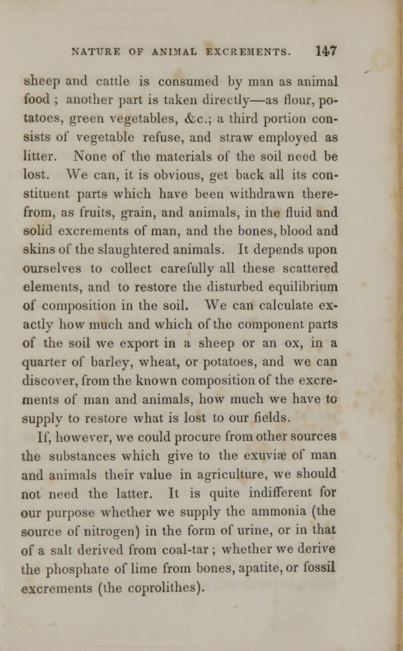 sheep and cattle is consumed by man as animal food ; another part is taken directly—as flour, po- tatoes, green vegetables, &c; a third portion con- sists of vegetable refuse, and straw employed as litter. None of the materials of the soil need be lost. We can, it is obvious, get back all its con- stituent parts which have been withdrawn there- from, as fruits, grain, and animals, in the fluid and solid excrements of man, and the bones, blood and skins of the slaughtered animals. It depends upon ourselves to collect carefully all these scattered elements, and to restore the disturbed equilibrium of composition in the soil. We can calculate ex- actly how much and which of the component parts of the soil we export in a sheep or an ox, in a quarter of barley, wheat, or potatoes, and we can discover, from the known composition of the excre- ments of man and animals, how much we have to supply to restore what is lost to our fields. If, however, we could procure from other sources the substances which give to the exuviae of man and animals their value in agriculture, we should not need the latter. It is quite indifferent for our purpose whether we supply the ammonia (the source of nitrogen) in the form of urine, or in that of a salt derived from coal-tar ; whether we derive the phosphate of lime from bones, apatite, or fossil excrements (the coprolithes).