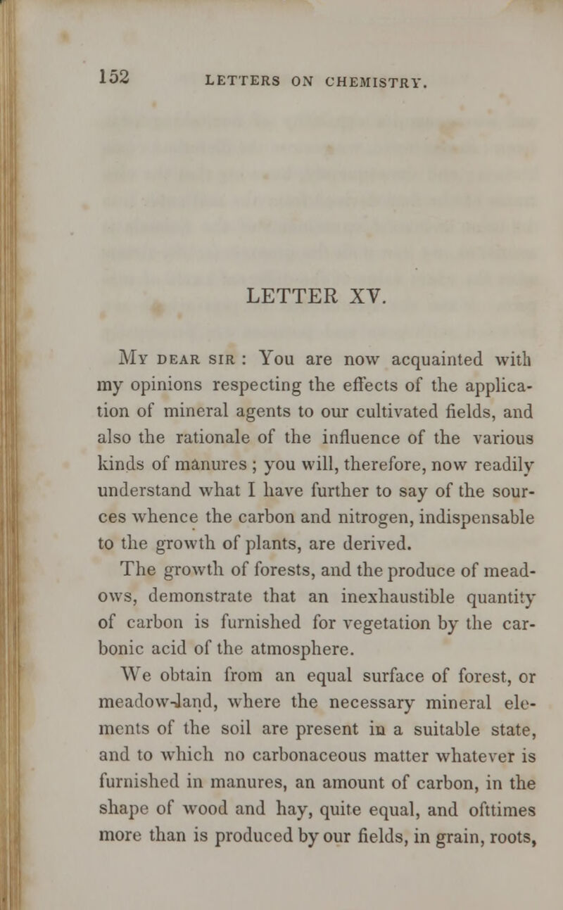 LETTER XV. My dear sir : You are now acquainted with my opinions respecting the effects of the applica- tion of mineral agents to our cultivated fields, and also the rationale of the influence of the various kinds of manures ; you will, therefore, now readily understand what I have further to say of the sour- ces whence the carbon and nitrogen, indispensable to the growth of plants, are derived. The growth of forests, and the produce of mead- ows, demonstrate that an inexhaustible quantity of carbon is furnished for vegetation by the car- bonic acid of the atmosphere. We obtain from an equal surface of forest, or meadow-land, where the necessary mineral ele- ments of the soil are present in a suitable state, and to which no carbonaceous matter whatever is furnished in manures, an amount of carbon, in the shape of wood and hay, quite equal, and ofttimes more than is produced by our fields, in grain, roots,