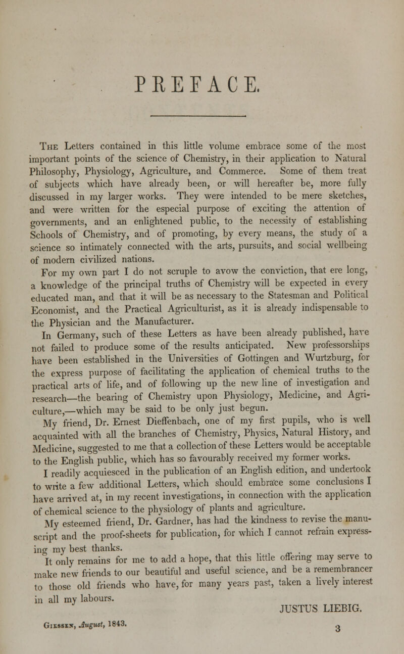 PREFACE. The Letters contained in this little volume embrace some of the most important points of the science of Chemistry, in their application to Natural Philosophy, Physiology, Agriculture, and Commerce. Some of them treat of subjects which have already been, or will hereafter be, more fully discussed in my larger works. They were intended to be mere sketches, and were written for the especial purpose of exciting the attention of governments, and an enlightened public, to the necessity of establishing Schools of Chemistry, and of promoting, by every means, the study of a science so intimately connected with the arts, pursuits, and social wellbeing of modern civilized nations. For my own part I do not scruple to avow the conviction, that ere long, a knowledge of the principal truths of Chemistry will be expected in every educated man, and that it will be as necessary to the Statesman and Political Economist, and the Practical Agriculturist, as it is already indispensable to the Physician and the Manufacturer. In Germany, such of these Letters as have been already published, have not failed to produce some of the results anticipated. New professorships have been established in the Universities of Gottingen and Wurtzburg, for the express purpose of facilitating the application of chemical truths to the practical arts of life, and of following up the new line of investigation and research—the bearing of Chemistry upon Physiology, Medicine, and Agri- culture,—which may be said to be only just begun. My friend, Dr. Ernest Dieffenbach, one of my first pupils, who is well acquainted with all the branches of Chemistry, Physics, Natural History, and Medicine, suggested to me that a collection of these Letters would be acceptable to the English public, which has so favourably received my former works. I readily acquiesced in the publication of an English edition, and undertook to write a few additional Letters, which should embrace some conclusions I have arrived at, in my recent investigations, in connection with the application of chemical science to the physiology of plants and agriculture. My esteemed friend, Dr. Gardner, has had the kindness to revise the manu- script and the proof-sheets for publication, for which I cannot refrain express- ing my best thanks. It only remains for me to add a hope, that this little offering may serve to make new friends to our beautiful and useful science, and be a remembrancer to those old friends who have, for many years past, taken a lively interest in all my labours. JUSTUS LIEBIG.