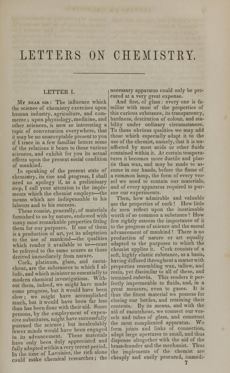 LETTERS ON CHEMISTRY. LETTER I. My dear sir: The influence which the science of chemistry exercises upon human industry, agriculture, and com- merce ; upon physiology, medicine, and other sciences, is now so interesting a topic of conversation everywhere, that it may be no unacceptable present to you if I trace in a few familiar letters some of the relations it bears to these various sciences, and exhibit for you its actual effects upon the present social condition of mankind. In speaking of the present state of chemistry, its rise and progress, I shall need no apology if, as a preliminary step, I call your attention to the imple- ments which the chemist employs—the means which are indispensable to his labours and to his success. These consist, generally, of materials furnished to us by nature, endowed with many most remarkable properties fitting them for our purposes. If one of them is a production of art, yet its adaptation to the use of mankind—the qualities which render it available to us—must be referred to the same source as those derived immediately from nature. Cork, platinum, glass, and caout- chouc, are the substances to which I al- lude, and which minister so essentially to modern chemical investigations. With- out them, indeed, we might have made some progress, but it would have been slow; we might have accomplished much, but it would have been far less than has been done with their aid. Some persons, by the employment of expen- sive substitutes, might have successfully pursued the science ; but incalculably fewer minds would have been engaged in its advancement. These materials have only been duly appreciated and fully adopted within a very recent period. In the time of Lavoisier, the rich alone could make chemical researches; the necessary apparatus could only be pro- cured at a very great expense. And first, of glass: every one is fa- miliar with most of the properties of this curious substance, its transparency, hardness, destitution of colour, and sta- bility under ordinary circumstances. To these obvious qualities we may add those which especially adapt it to the use of the chemist, namely, that it is un- affected by most acids or other fluids contained within it. At certain tempera- tures it becomes more ductile and plas- tic than wax, and may be made to as- sume in our hands, before the flame of a common lamp, the form of every ves- sel we need to contain our materials, and of every apparatus required to pur- sue our experiments. Then, how admirable and valuable are the properties of cork ! How little do men reflect upon the inestimable worth of so common a substance ! How few rightly esteem the importance of it to the progress of science and the moral advancement of mankind ! There is no production of nature or art equally adapted to the purposes to which the chemist applies it. Cork consists of a soft, highly elastic substance, as a basis, having diffused throughout a matter with properties resembling wax, tallow, and resin, yet dissimilar to all of these, and termined suberin. This renders it per- fectly impermeable to fluids, and, in a great measure, even to gases. It is thus the fittest material we possess for closing our bottles, and retaining their contents. By its means, and with the aid of caoutchouc, Ave connect our ves- sels and tubes of glass, and construct the most complicated apparatus. We form joints and links of connection, adapt large apertures to small, and thus dispense altogether with the aid of the brass-founder and the mechanist. Thus the implements of the chemist are cheaply and easily procured, immedi-