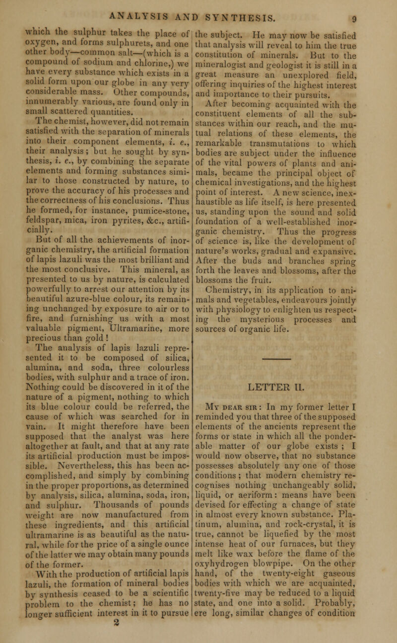 ANALYSIS AND SYNTHESIS. which the sulphur takes the place of oxygen, and forms sulphurets, and one other body—common salt—(which is a compound of sodium and chlorine,) we have every substance which exists in a solid form upon our globe in any very considerable mass. Other compounds, innumerably various, are found only in small scattered quantities. The chemist, however, did not remain satisfied with the separation of minerals into their component elements, i. e., their analysis; but he sought by syn- thesis, i. c, by combining the separate elements and forming substances simi- lar to those constructed by nature, to prove the accuracy of his processes and the correctness of his conclusions. Thus he formed, for instance, pumice-stone, feldspar, mica, iron pyrites, &c, artifi- cially. But of all the achievements of inor- ganic chemistry, the artificial formation of lapis lazuli was the most brilliant and the most conclusive. This mineral, as presented to us by nature, is calculated powerfully to arrest our attention by its beautiful azure-blue colour, its remain- ing unchanged by exposure to air or to fire, and furnishing us with a most valuable pigment, Ultramarine, more precious than gold! The analysis of lapis lazuli repre- sented it to be composed of silica, alumina, and soda, three colourless bodies, with sulphur and a trace of iron. Nothing could be discovered in it of the nature of a pigment, nothing to which its blue colour could be referred, the cause of which was searched for in vain. It might therefore have been supposed that the analyst was here altogether at fault, and that at any rate its artificial production must be impos- sible. Nevertheless, this has been ac- complished, and simply by combining in the proper proportions, as determined by analysis, silica, alumina, soda, iron, and sulphur. Thousands of pounds weight are now manufactured from these ingredients, and this artificial ultramarine is as beautiful as the natu- ral, while for the price of a single ounce of the latter we may obtain many pounds of the former. With the production of artificial lapis lazuli, the formation of mineral bodies by synthesis ceased to be a scientific problem to the chemist; he has no lono-er sufficient interest in it to pursue the subject. He may now be satisfied that analysis will reveal to him the true constitution of minerals. But to the mineralogist and geologist it is still in a great measure an unexplored field, offering inquiries of the highest interest and importance to their pursuits. After becoming acquainted with the constituent elements of all the sub- stances within our reach, and the mu- tual relations of these elements, the remarkable transmutations to which bodies are subject under the influence of the vital powers of plants and ani- mals, became the principal object of chemical investigations, and the highest point of interest. A new science, inex- haustible as life itself, is here presented us, standing upon the sound and solid foundation of a well-established inor- ganic chemistry. Thus the progress of science is, like the development of nature's works, gradual and expansive. After the buds and branches spring forth the leaves and blossoms, after the blossoms the fruit. Chemistry, in its application to ani- mals and vegetables, endeavours jointly with physiology to enlighten us respect- ing the mysterious processes and sources of organic life. LETTER II. My dear sir : In my former letter I reminded you that three of the supposed elements of the ancients represent the forms or state in which all the ponder- able matter of our globe exists ; I would now observe, that no substance possesses absolutely any one of those conditions ; that modern chemistry re- cognises nothing unchangeably solid, liquid, or aeriform: means have been devised for effecting a change of state in almost every known substance. Pla- tinum, alumina, and rock-crystal, it is true, cannot be liquefied by the most intense heat of our furnaces, but they melt like wax before the flame of the oxyhydrogen blowpipe. On the other hand, of the twenty-eight gaseous bodies with which we are acquainted, twenty-five may be reduced to a liquid state, and one into a solid. Probably, ere long, similar changes of condition