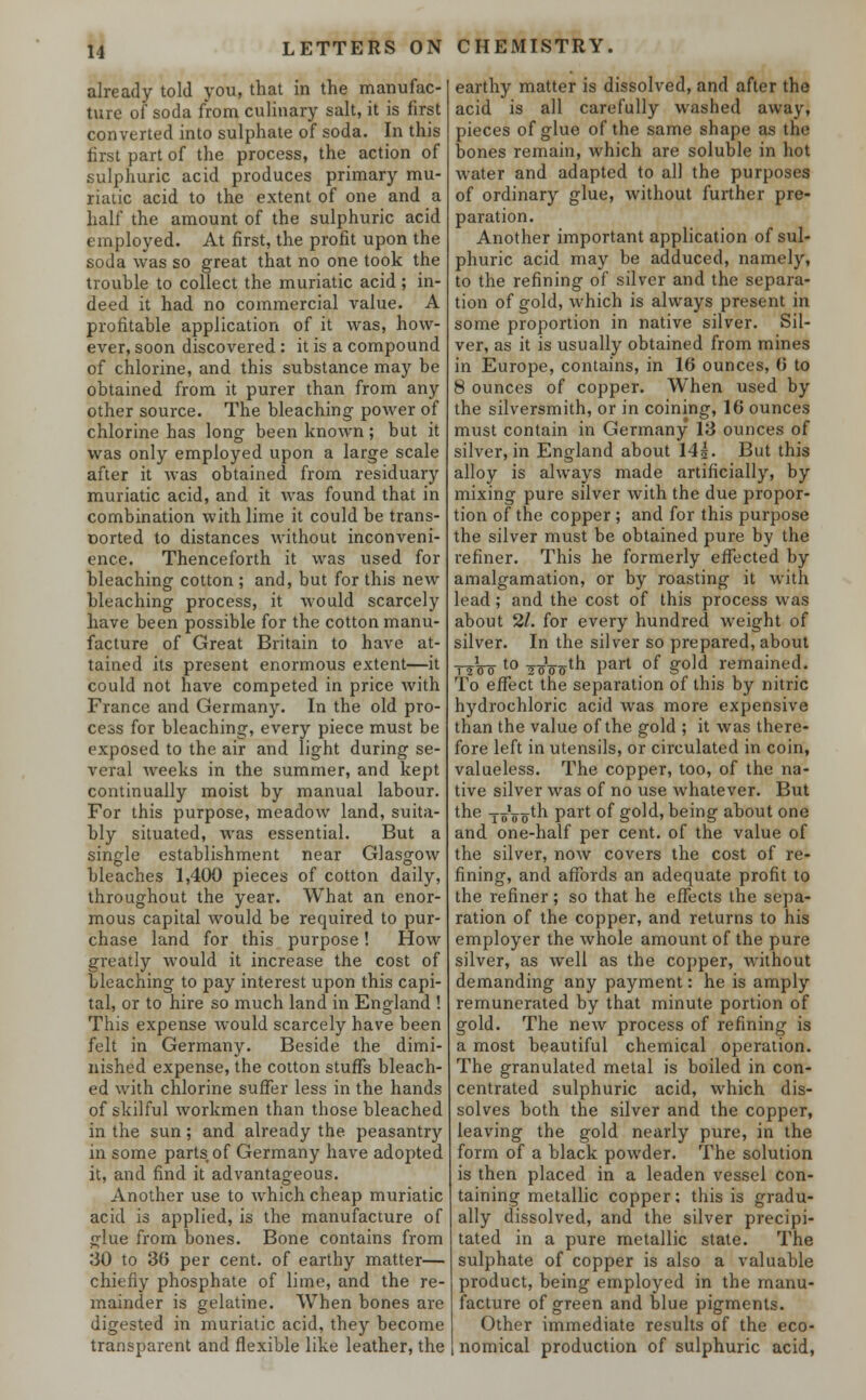 already told you, that in the manufac- ture of soda from culinary salt, it is first converted into sulphate of soda. In this first part of the process, the action of sulphuric acid produces primary mu- riatic acid to the extent of one and a half the amount of the sulphuric acid employed. At first, the profit upon the soda was so great that no one took the trouble to collect the muriatic acid ; in- deed it had no commercial value. A profitable application of it was, how- ever, soon discovered: it is a compound of chlorine, and this substance may be obtained from it purer than from any other source. The bleaching power of chlorine has long been known; but it was only employed upon a large scale after it was obtained from residuary muriatic acid, and it was found that in combination with lime it could be trans- Dorted to distances without inconveni- ence. Thenceforth it was used for bleaching cotton ; and, but for this new bleaching process, it would scarcely have been possible for the cotton manu- facture of Great Britain to have at- tained its present enormous extent—it could not have competed in price with France and Germany. In the old pro- cess for bleaching, every piece must be exposed to the air and light during se- veral weeks in the summer, and kept continually moist by manual labour. For this purpose, meadow land, suita- bly situated, was essential. But a single establishment near Glasgow bleaches 1,400 pieces of cotton daily, throughout the year. What an enor- mous capital would be required to pur- chase land for this purpose! How greatly would it increase the cost of bleaching to pay interest upon this capi- tal, or to hire so much land in England ! This expense would scarcely have been felt in Germany. Beside the dimi- nished expense, the cotton stuffs bleach- ed with chlorine suffer less in the hands of skilful workmen than those bleached in the sun ; and already the peasantry in some parts, of Germany have adopted it, and find it advantageous. Another use to which cheap muriatic acid is applied, is the manufacture of glue from bones. Bone contains from 30 to 36 per cent, of earthy matter— chiefly phosphate of lime, and the re- mainder is gelatine. When bones are digested in muriatic acid, they become transparent and flexible like leather, the earthy matter is dissolved, and after the acid is all carefully washed away, pieces of glue of the same shape as the bones remain, which are soluble in hot water and adapted to all the purposes of ordinary glue, without further pre- paration. Another important application of sul- phuric acid may be adduced, namely, to the refining of silver and the separa- tion of gold, which is always present in some proportion in native silver. Sil- ver, as it is usually obtained from mines in Europe, contains, in 16 ounces, 6 to 8 ounces of copper. When used by the silversmith, or in coining, 16 ounces must contain in Germany 13 ounces of silver, in England about 14|. But this alloy is always made artificially, by mixing pure silver with the due propor- tion of the copper ; and for this purpose the silver must be obtained pure by the refiner. This he formerly effected by amalgamation, or by roasting it with lead; and the cost of this process was about 2/. for every hundred weight of silver. In the silver so prepared, about T2V0 t0 Wostn Part °f g°]d remained. To effect the separation of this by nitric hydrochloric acid was more expensive than the value of the gold ; it was there- fore left in utensils, or circulated in coin, valueless. The copper, too, of the na- tive silver was of no use Avhatever. But the joVo1-'1 Part °f g°ld> being about one and one-half per cent, of the value of the silver, now covers the cost of re- fining, and affords an adequate profit to the refiner; so that he effects the sepa- ration of the copper, and returns to his employer the whole amount of the pure silver, as well as the copper, without demanding any payment: he is amply remunerated by that minute portion of gold. The new process of refining is a most beautiful chemical operation. The granulated metal is boiled in con- centrated sulphuric acid, which dis- solves both the silver and the copper, leaving the gold nearly pure, in the form of a black powder. The solution is then placed in a leaden vessel con- taining metallic copper; this is gradu- ally dissolved, and the silver precipi- tated in a pure metallic state. The sulphate of copper is also a valuable product, being employed in the manu- facture of green and blue pigments. Other immediate results of the eco- nomical production of sulphuric acid,