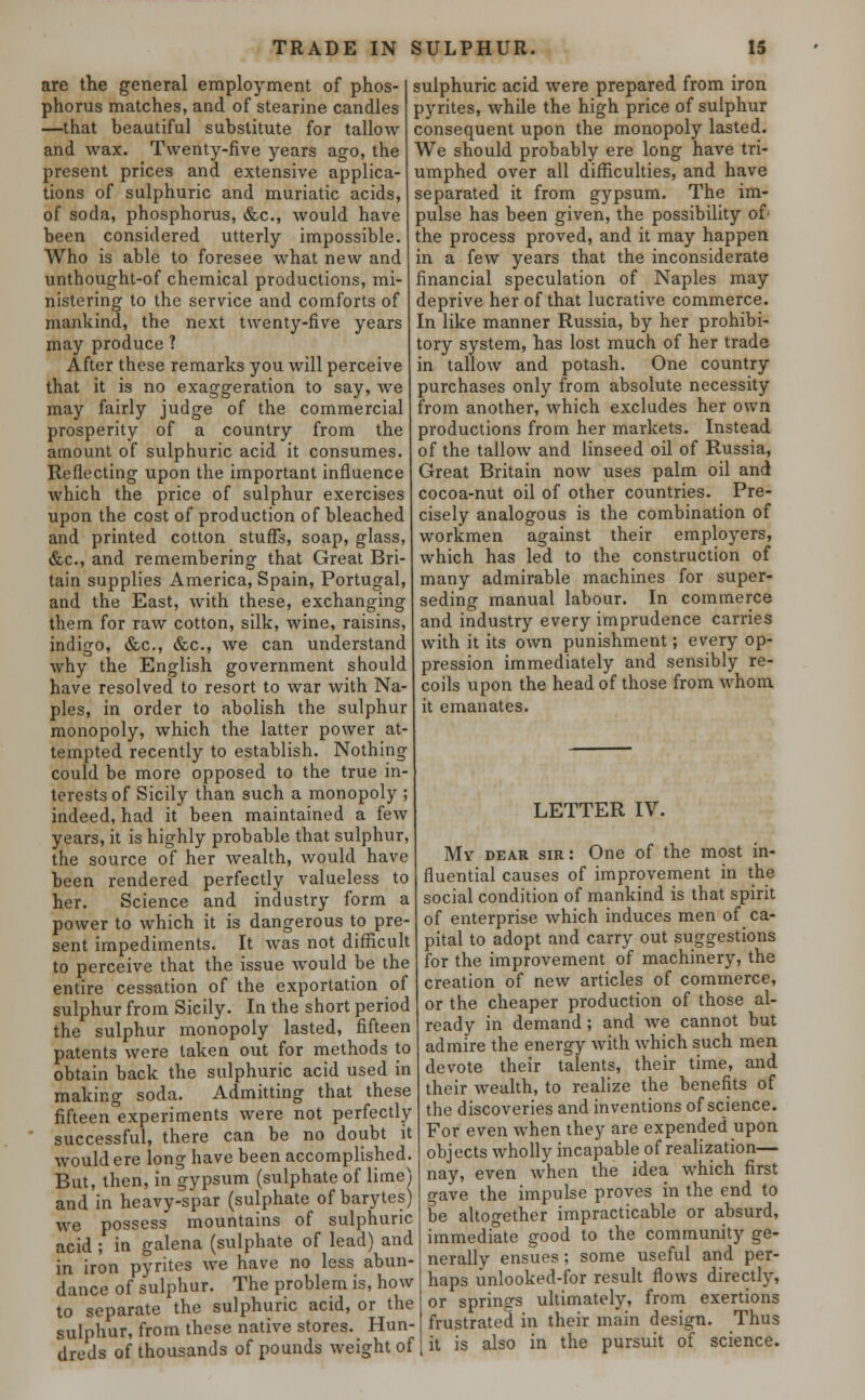 are the general employment of phos- phorus matches, and of stearine candles —that beautiful substitute for tallow and wax. Twenty-five years ago, the present prices and extensive applica- tions of sulphuric and muriatic acids, of soda, phosphorus, &c, would have been considered utterly impossible. Who is able to foresee what new and unthought-of chemical productions, mi- nistering to the service and comforts of mankind, the next twenty-five years may produce ? After these remarks you will perceive that it is no exaggeration to say, we may fairly judge of the commercial prosperity of a country from the amount of sulphuric acid it consumes. Reflecting upon the important influence which the price of sulphur exercises upon the cost of production of bleached and printed cotton stuffs, soap, glass, &c, and remembering that Great Bri- tain supplies America, Spain, Portugal, and the East, with these, exchanging them for raw cotton, silk, wine, raisins, indigo, &c, &c, we can understand why the English government should have resolved to resort to war with Na- ples, in order to abolish the sulphur monopoly, which the latter power at- tempted recently to establish. Nothing could be more opposed to the true in- terests of Sicily than such a monopoly ; indeed, had it been maintained a few years, it is highly probable that sulphur, the source of her wealth, would have been rendered perfectly valueless to her. Science and industry form a power to which it is dangerous to pre- sent impediments. It was not difficult to perceive that the issue would be the entire cessation of the exportation of sulphur from Sicily. In the short period the sulphur monopoly lasted, fifteen patents were taken out for methods to obtain back the sulphuric acid used in making soda. Admitting that these fifteen experiments were not perfectly successful, there can be no doubt it would ere long have been accomplished. But, then, in gypsum (sulphate of lime) and in heavy-spar (sulphate of barytes) we possess mountains of sulphuric acid ; in galena (sulphate of lead) and in iron pyrites we have no less abun- dance of sulphur. The problem is, how to separate the sulphuric acid, or the sulphur, from these native stores. Hun- dreds of thousands of pounds weight of sulphuric acid were prepared from iron pyrites, while the high price of sulphur consequent upon the monopoly lasted. We should probably ere long have tri- umphed over all difficulties, and have separated it from gypsum. The im- pulse has been given, the possibility of the process proved, and it may happen in a few years that the inconsiderate financial speculation of Naples may deprive her of that lucrative commerce. In like manner Russia, by her prohibi- tory system, has lost much of her trade in tallow and potash. One country purchases only from absolute necessity from another, which excludes her own productions from her markets. Instead of the tallow and linseed oil of Russia, Great Britain now uses palm oil and cocoa-nut oil of other countries. Pre- cisely analogous is the combination of workmen against their employers, which has led to the construction of many admirable machines for super- seding manual labour. In commerce and industry every imprudence carries with it its own punishment; every op- pression immediately and sensibly re- coils upon the head of those from whom it emanates. LETTER IV. Mv dear sir: One of the most in- fluential causes of improvement in the social condition of mankind is that spirit of enterprise which induces men of ca- pital to adopt and carry out suggestions for the improvement of machinery, the creation of new articles of commerce, or the cheaper production of those al- ready in demand; and we cannot but admire the energy with which such men devote their talents, their time, and their wealth, to realize the benefits of the discoveries and inventions of science. For even when they are expended upon objects wholly incapable of realization— nay, even when the idea which first gave the impulse proves in the end to be altogether impracticable or absurd, immediate good to the community ge- nerally ensues; some useful and per- haps unlooked-for result flows directly, or springs ultimately, from exertions frustrated in their main design. Thus it is also in the pursuit of science.