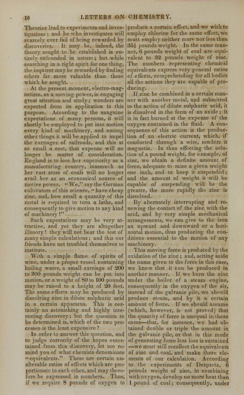 Theories lead to experiments and inves- tigations ; and he who investigates will scarcely ever fail of being rewarded by discoveries. It may be, indeed, the theory sought to be established is en- tirely unfounded in nature ; but while searching in a right spirit for one thing, the inquirer may be rewarded by finding others far more valuable than those which he sought. At the present moment, electro-mag- netism, as a moving power, is engaging great attention and study; wonders are expected from its application to this purpose. According to the sanguine expectations of many persons, it will shortly be employed to put into motion every kind of machinery, and among other things it will be applied to impel the carriages of railroads, and this at so small a cost, that expense will no longer be matter of consideration. England is to lose her superiority as a manufacturing country, inasmuch as her vast store of coals will no longer avail her as an economical source of motive power.  We, say the German cultivators of this science,  have cheap zinc, and, how small a quantity of this metal is required to turn a lathe, and consequently to give motion to any kind of machinery ! Such expectations may be very at- tractive, and yet they are altogether illusory ! they will not bear the test of many simple calculations ; and this our friends have not troubled themselves to institute. With a simple flame of spirits of wine, under a proper vessel containing boiling water, a small carriage of 200 to 300 pounds weight can be put into motion, or a weight of 80 to 100 pounds may be raised to a height of 20 feet. The same effects may be produced by dissolving zinc in dilute sulphuric acid in a certain apparatus. This is cer- tainly an astonishing and highly inte- resting discovery; but the question to be determined is, which of the two pro- cesses is the least expensive ? In order to answer this question, and to judge correctly of the hopes enter- tained from this discovery, let me re- mind you of what chemists denominate  equivalents. These are certain un- alterable ratios of effects which are pro- portionate to each other, and may there- fore be expressed in numbers. Thus, if we require 8 pounds of oxygen to produce a certain effect, and wo wish to employ chlorine for the same effect, we must employ neither more nor less than 35s pounds weight. In the same man- ner, 0 pounds weight of coal are equi- valent to 32 pounds weight of zinc. The numbers representing chemical equivalents express very general ratios of effects, comprehending for all bodies all the actions they are capable of pro- ducing. If zinc be combined in a certain man- ner with another metal, and submitted to the action of dilute sulphuric acid, it is dissolved in the form of an oxide ; it is in fact burned at the expense of the oxygen contained in the fluid. A con- sequence of this action is the produc- tion of an electric current, which, if conducted through a wire, renders it magnetic. In thus effecting the solu- tion of a pound weight, for example, of zinc, we obtain a definite amount of force, adequate to raise a given weight one inch, and to keep it suspended ; and the amount of weight it will be capable of suspending will be the greater, the more rapidly the zinc is dissolved. By alternately interrupting and re- newing the contact of the zinc with the acid, and by very simple mechanical arrangements, we can give to the iron an upward and downward or a hori- zontal motion, thus producing the con- ditions essential to the motion of any machinery. This moving force is produced by the oxidation of the zinc ; and, setting aside the name given to the force in this case, we know that it can be produced in another manner. If we burn the zinc under the boiler of a steam engine, consequently in the oxygen of the air, instead of the galvanic pile, we should produce steam, and by it a certain amount of force. If we should assume (which, however, is not proved) that the quantity of force is unequal in these cases—that, for instance, we had ob- tained double or triple the amount in the galvanic pile, or that in this mode of generating force less loss is sustained —we must still recollect the equivalents of zinc and coal, and make these ele- ments of our calculation. According to the experiments of Despretz, 6 pounds weight of zinc, in combining with oxygen, develop no more heat than 1 pound of coal; consequently, under