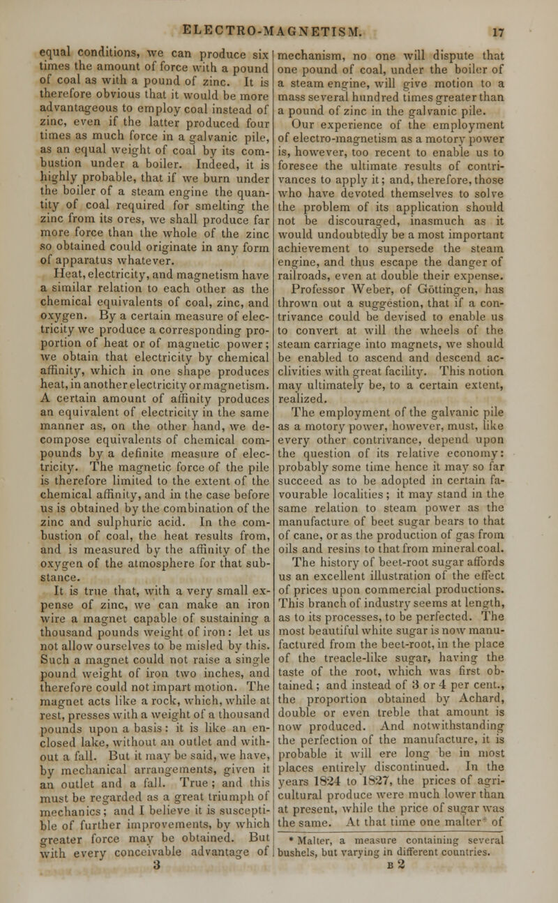 ELECTRO-MAGNETISM. equal conditions, we can produce six times the amount of force with a pound of coal as with a pound of zinc. It is therefore obvious that it would be more advantageous to employ coal instead of zinc, even if the latter produced four times as much force in a galvanic pile, as an equal weight of coal by its com- bustion under a boiler. Indeed, it is highly probable, that if we burn under the boiler of a steam engine the quan- tity of coal required for smelting the zinc from its ores, we shall produce far more force than the whole of the zinc so obtained could originate in any form of apparatus whatever. Heat, electricity, and magnetism have a similar relation to each other as the chemical equivalents of coal, zinc, and oxygen. By a certain measure of elec- tricity we produce a corresponding pro- portion of heat or of magnetic power; we obtain that electricity by chemical affinity, which in one shape produces heat, in another electricity or magnetism. A certain amount of affinity produces an equivalent of electricity in the same manner as, on the other hand, we de- compose equivalents of chemical com- pounds by a definite measure of elec- tricity. The magnetic force of the pile is therefore limited to the extent of the chemical affinity, and in the case before us is obtained by the combination of the zinc and sulphuric acid. In the com- bustion of coal, the heat results from, and is measured by the affinity of the oxygen of the atmosphere for that sub- stance. It is true that, with a very small ex- pense of zinc, we can make an iron wire a magnet capable of sustaining a thousand pounds weight of iron : let us not allow ourselves to be misled by this. Such a magnet could not raise a single pound weight of iron two inches, and therefore could not impart motion. The magnet acts like a rock, which, while at rest, presses with a weight of a thousand pounds upon a basis: it is like an en- closed lake, without an outlet and with- out a fall. But it may be said, we have, by mechanical arrangements, given it an outlet and a fall. True ; and this must be regarded as a great triumph of mechanics; and I believe it is suscepti- ble of further improvements, by which greater force may be obtained. But with every conceivable advantage of 3 mechanism, no one will dispute that one pound of coal, under the boiler of a steam engine, will give motion to a mass several hundred times greater than a pound of zinc in the galvanic pile. Our experience of the employment of electro-magnetism as a motory power is, however, too recent to enable us to foresee the ultimate results of contri- vances to apply it; and, therefore, those who have devoted themselves to solve the problem of its application should not be discouraged, inasmuch as it would undoubtedly be a most important achievement to supersede the steam engine, and thus escape the danger of railroads, even at double their expense. Professor Weber, of Gottingen, has thrown out a suggestion, that if a con- trivance could be devised to enable us to convert at will the wheels of the steam carriage into magnets, we should be enabled to ascend and descend ac- clivities with great facility. This notion may ultimately be, to a certain extent, realized. The employment of the galvanic pile as a motory power, however, must, like every other contrivance, depend upon the question of its relative economy: probably some time hence it may so far succeed as to be adopted in certain fa- vourable localities ; it may stand in the same relation to steam power as the manufacture of beet sugar bears to that of cane, or as the production of gas from oils and resins to that from mineral coal. The history of beet-root sugar affords us an excellent illustration of the effect of prices upon commercial productions. This branch of industry seems at length, as to its processes, to be perfected. The most beautiful white sugar is now manu- factured from the beet-root, in the place of the treacle-like sugar, having the taste of the root, which was first ob- tained ; and instead of 3 or 4 per cent., the proportion obtained by Achard, double or even treble that amount is now produced. And notwithstanding the perfection of the manufacture, it is probable it will ere long be in most places entirely discontinued. In the years 1824 to 1827, the prices of agri- cultural produce were much lower than at present, while the price of sugar was the same. At that time one maker of * Malter, a measure containing several bushels, but varying in different countries. b2