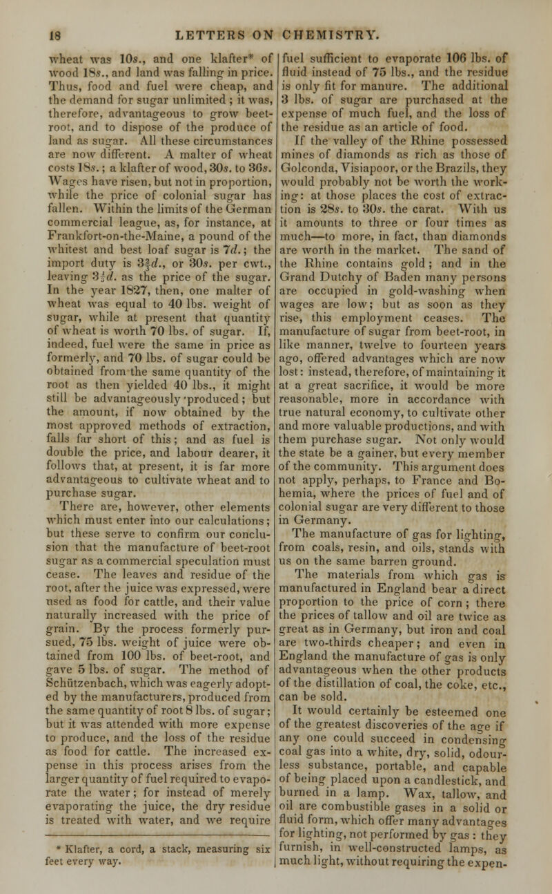 wheat was 10s., and one klafter* of wood 18s., and land was falling in price. Thus, food and fuel were cheap, and the demand for sugar unlimited ; it was, therefore, advantageous to grow beet- root, and to dispose of the produce of land as sugar. All these circumstances are now different. A maker of wheat costs 18s.; a klafter of wood, 30s. to 36s. Wages have risen, but not in proportion, while the price of colonial sugar has fallen. Within the limits of the German commercial league, as, for instance, at Frankfort-on-the-Maine, a pound of the whitest and best loaf sugar is Id.; the import duty is 3§rf., or 30s. per cwt., leaving S^d. as the price of the sugar. In the year 1827, then, one maker of Avheat was equal to 40 lbs. weight of sugar, while at present that quantity of wheat is worth 70 lbs. of sugar. If, indeed, fuel were the same in price as formerly, and 70 lbs. of sugar could be obtained from the same quantity of the root as then yielded 40 lbs., it might still be advantageously 'produced ; but the amount, if now obtained by the most approved methods of extraction, falls far short of this; and as fuel is double the price, and labour dearer, it follows that, at present, it is far more advantageous to cultivate wheat and to purchase sugar. There are, however, other elements which must enter into our calculations; but these serve to confirm our conclu- sion that the manufacture of beet-root sugar as a commercial speculation must cease. The leaves and residue of the root, after the juice was expressed, were used as food for cattle, and their value naturally increased with the price of grain. By the process formerly pur- sued, 75 lbs. weight of juice were ob- tained from 100 lbs. of beet-root, and gave 5 lbs. of sugar. The method of Schiitzenbach, which was eagerly adopt- ed by the manufacturers, produced from the same quantity of root 8 lbs. of sugar; but it was attended with more expense to produce, and the loss of the residue as food for cattle. The increased ex- pense in this process arises from the larger quantity of fuel required to evapo- rate the water; for instead of merely evaporating the juice, the dry residue is treated with water, and we require * Klafter, a cord, a stack, measuring six feet every way. fuel sufficient to evaporate 106 lbs. of fluid instead of 75 lbs., and the residue is only fit for manure. The additional 3 lbs. of sugar are purchased at the expense of much fuel, and the loss of the residue as an article of food. If the valley of the Rhine possessed mines of diamonds as rich as those of Golconda, Visiapoor, or the Brazils, they would probably not be worth the work- ing: at those places the cost of extrac- tion is 28s. to 30s. the carat. With us it amounts to three or four times as much—to more, in fact, than diamonds are worth in the market. The sand of the Rhine contains gold; and in the Grand Dutchy of Baden many persons are occupied in gold-washing when wages are low; but as soon as they rise, this employment ceases. The manufacture of sugar from beet-root, in like manner, twelve to fourteen years ago, offered advantages which are now lost: instead, therefore, of maintaining it at a great sacrifice, it would be more reasonable, more in accordance with true natural economy, to cultivate other and more valuable productions, and with them purchase sugar. Not only would the state be a gainer, but every member of the community. This argument does not apply, perhaps, to France and Bo- hemia, where the prices of fuel and of colonial sugar are very different to those in Germany. The manufacture of gas for lighting, from coals, resin, and oils, stands with us on the same barren ground. The materials from which gas is manufactured in England bear a direct proportion to the price of corn ; there the prices of tallow and oil are twice as great as in Germany, but iron and coal are two-thirds cheaper; and even in England the manufacture of gas is only advantageous when the other products of the distillation of coal, the coke, etc., can be sold. It would certainly be esteemed one of the greatest discoveries of the ao-e if any one could succeed in condensing coal gas into a white, dry, solid, odour- less substance, portable, and capable of being placed upon a candlestick, and burned in a lamp. Wax, tallow, and oil are combustible gases in a solid or fluid form, which offer many advantages for lighting, not performed by gas : they furnish, in well-constructed lamps, as much light, without requiring the expen-
