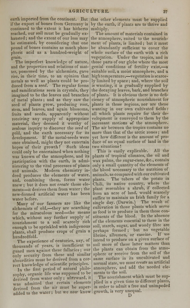 earth imported from trie continent. But if the export of bones from Germany is continued to the extent it has hitherto reached, our soil must be gradually ex- hausted; and the extent of our loss may be estimated, by considering that one pound of bones contains as much phos- phoric acid as a hundred-weight of grain. The imperfect knowledge of nature, and the properties and relations of mat- ter, possessed by the alchemists, gave rise, in their time, to an opinion that metals as well as plants could be pro- duced from a seed. The regular forms and ramifications seen in crystals, they imagined to be the leaves and branches of metal plants; and as they saw the seed of plants grow, producing root, stem, and leaves, and again blossoms, fruits and seeds, apparently without receiving any supply of appropriate material, they deemed it worthy of zealous inquiry to discover the seed of gold, and the earth necessary for its development. If the metal-seeds were once obtained, might they not entertain hopes of their growth ? Such ideas could only be entertained when nothing was known of the atmosphere, and its participation with the earth, in admi- nistering to the vital processes of plants and animals. Modern chemistry in- deed produces the elements of water, and, combining them, forms water anew; but it does not create those ele- ments—it derives them from water ; the new-formed artificial water has been water before. Many of our farmers are like the alchemists of old,—they are searching for the miraculous seed—the means which, without any further supply of nourishment to a soil scarcely rich enough to be sprinkled with indigenous plants, shall produce crops of grain a hundredfold. The experience of centuries, nay, of thousands of years, is insufficient to guard men against these fallacies; our only security from these and similar absurdities must be derived from a cor- rect knowledge of scientific principles. In the first period of natural philo- sophy, organic life was supposed to be derived from water only ; afterward, it was admitted that certain elements derived from the air must be super- added to the water; but we now know that other elements must be supplied by the earth, if plants are to thrive and multiply. The amount of materials contained in the atmosphere, suited to the nourish- ment of plants, is limited ; but it must be abundantly sufficient to cover the whole surface of the earth with a rich vegetation. Under the tropics, and in those parts of our globe where the most genial conditions of fertility exist,—a suitable soil, a moist atmosphere, and a high temperature,—vegetation is scarce- ly limited by space ; and, where the soil is wanting, it is gradually supplied by the decaying leaves, bark, and branches of plants. It is obvious there is no defi- ciency of atmospheric nourishment for plants in those regions, nor are these wanting in our own cultivated fields: all which plants require for their de- velopment is conveyed to them by the incessant motions of the atmosphere. The air between the tropics contains no more than that of the arctic zones ; and yet how different is the amount of pro- duce of an equal surface of land in the two situations! This is easily explicable. All the plants of tropical climates, the oil and wax palms, the sugar-cane, &c, contain only a small quantity of the elements of theblood necessary to the nutrition of animals, as compared with our cultivated plants. The tubers of the potato in Chili, its native country, where the plant resembles a shrub, if collected from an acre of land, would scarcely suffice to maintain an Irish family for a single day. (Darwin.) The result of cultivation in those plants which serve as food is to produce in them those con- stituents of the blood. In the absence of the elements essential to these in the soil, starch, sugar, and woody fibre are perhaps formed ; but no vegetable fibrine, albumen, or caseine. If we intend to produce on a given surface of soil more of these latter matters than the plants can obtain from the atmo- sphere or receive from the soil of the same surface in its uncultivated and normal state, we must create an artificial atmosphere, and add the needed ele- ments to the soil. The nourishment which must be sup- plied in a given time to different plants, in order to admit a free and unimpeded growth, is very unequal.